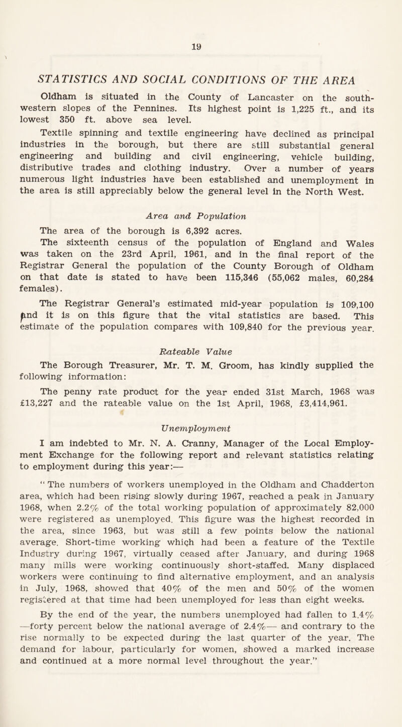 STATISTICS AND SOCIAL CONDITIONS OF THE AREA Oldham is situated in the County of Lancaster on the south¬ western slopes of the Pennines. Its highest point is 1,225 ft., and its lowest 350 ft. above sea level. Textile spinning and textile engineering have declined as principal industries in the borough, but there are still substantial general engineering and building and civil engineering, vehicle building, distributive trades and clothing industry. Over a number of years numerous light industries have been established and unemployment in the area is still appreciably below the general level in the North West. Area and Population The area of the borough is 6,392 acres. The sixteenth census of the population of England and Wales was taken on the 23rd April, 1961, and in the final report of the Registrar General the population of the County Borough of Oldham on that date is stated to have been 115,346 (55,062 males, 60,284 females). The Registrar General’s estimated mid-year population isi 109,100 p,nd it Is on this figure that the vital statistics are based. This estimate of the population compares with 109,840 for the previous year. Rateable Value The Borough Treasurer, Mr. T. M. Groom, has kindly supplied the following information: The penny rate product for the year ended 31st March, 1968 was £13,227 and the rateable value on the 1st April, 1968, £3,414,961. Unemployment I am indebted to Mr. N. A. Cranny, Manager of the Local Employ¬ ment Exchange for the following report and relevant statistics relating to employment during this year:— “ The numbers of workers unemployed in the Oldham and Chadderton area, which had been rising slowly during 1967, reached a peak in January 1968, when 2.2% of the total working population of approximately 82,000 were registered as unemployed. This figure was the highest recorded in the area, since 1963, but was still a few points below the national average. Short-time working which had been a feature of the Textile Industry during 1967, virtually ceased after January, and during 1968 many mills were working continuously short-staffed. Many displaced workers were continuing to find alternative employment, and an analysis in July, 1968, showed that 40% of the men and 50% of the women registered at that time had been unemployed for less than eight weeks. By the end of the year, the numbers unemployed had fallen to 1.4% —forty percent below the national average of 2.4%— and contrary to the rise normally to be expected during the last quarter of the year. The demand for labour, particularly for women, showed a marked increase and continued at a more normal level throughout the year.”