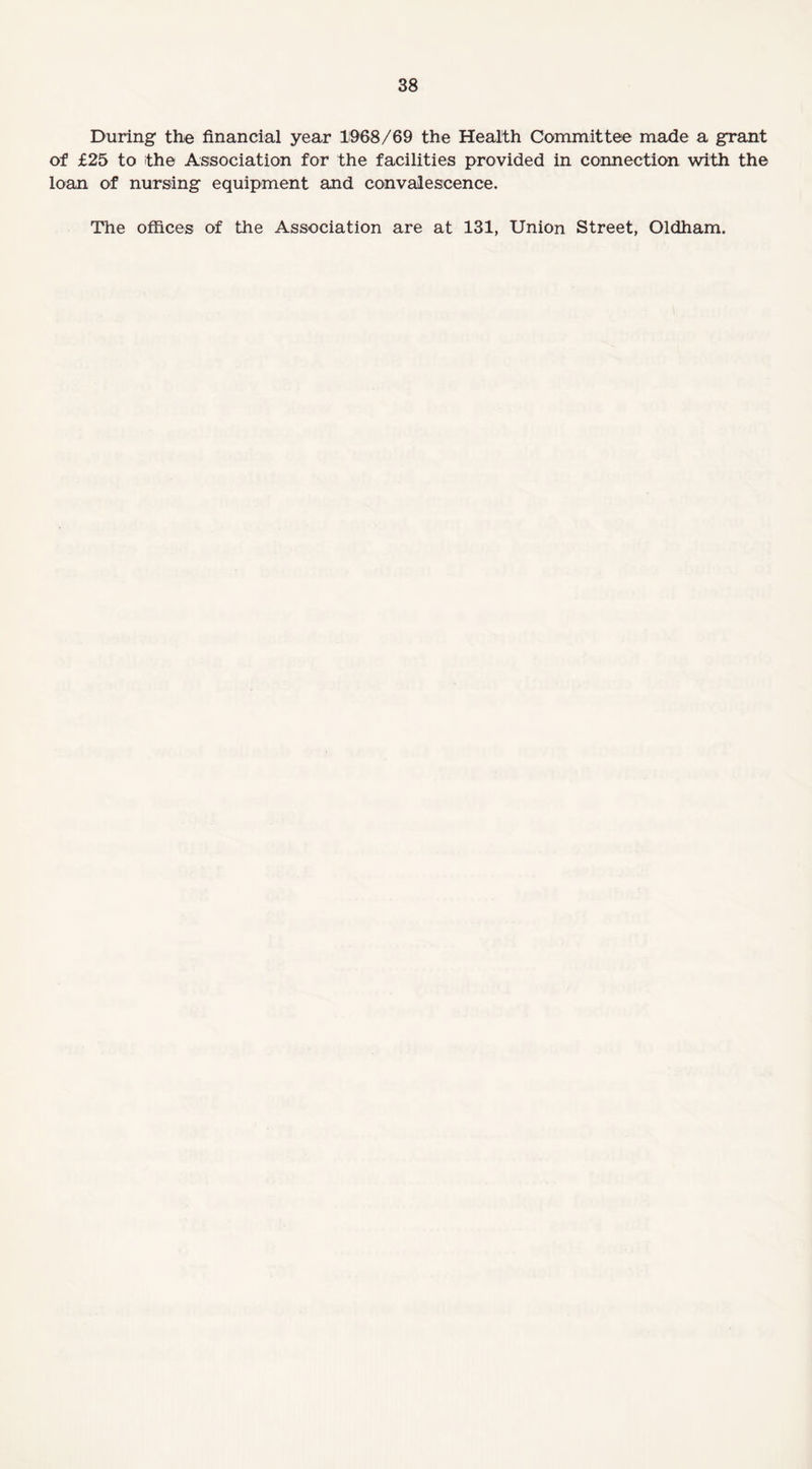 During the financial year 1968/69 the Health Committee made a grant of £25 to the Association for the facilities provided in connection with the loan of nursing equipment and convalescence. The offices of the Association are at 131, Union Street, Oldham.