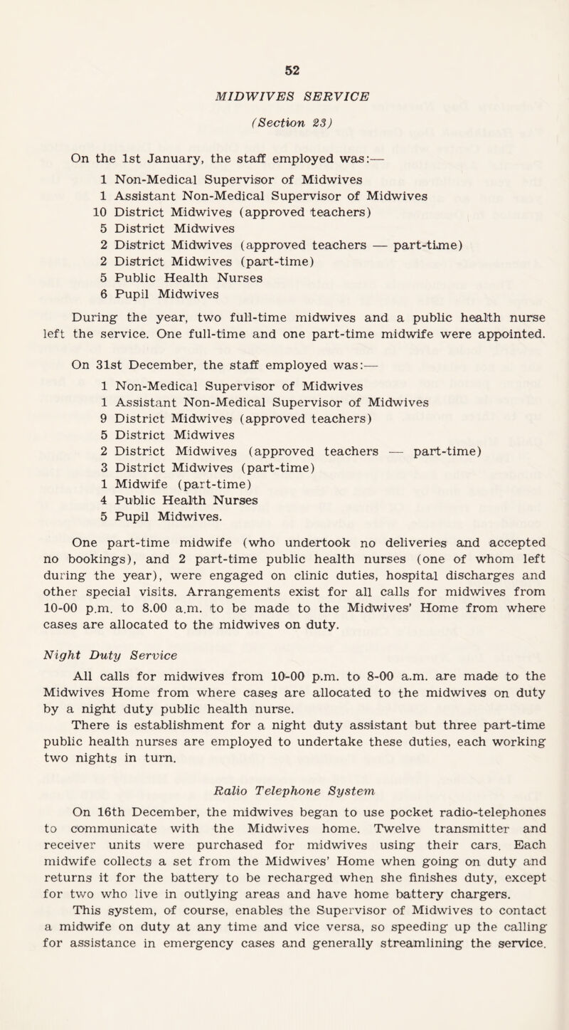 MIDWIVES SERVICE (Section 23) On the 1st January, the staff employed was:— 1 Non-Medical Supervisor of Midwives 1 Assistant Non-Medical Supervisor of Midwives 10 District Midwives (approved teachers) 5 District Midwives 2 District Midwives (approved teachers — part-time) 2 District Midwives (part-time) 5 Public Health Nurses 6 Pupil Midwives During the year, two full-time midwives and a public health nurse left the service. One full-time and one part-time midwife were appointed. On 31st December, the staff employed was:— 1 Non-Medical Supervisor of Midwives 1 Assistant Non-Medical Supervisor of Midwives 9 District Midwives (approved teachers) 5 District Midwives 2 District Midwives (approved teachers — part-time) 3 District Midwives (part-time) 1 Midwife (part-time) 4 Public Health Nurses 5 Pupil Midwives. One part-time midwife (who undertook no deliveries and accepted no bookings), and 2 part-time public health nurses (one of whom left during the year), were engaged on clinic duties, hospital discharges and other special visits. Arrangements exist for all calls for midwives from 10-00 p.m. to 8.00 a.m. to be made to the Midwives’ Home from where cases are allocated to the midwives on duty. Night Duty Service All calls for midwives from 10-00 p.m. to 8-00 a.m. are made to the Midwives Home from where cases are allocated to the midwives on duty by a night duty public health nurse. There is establishment for a night duty assistant but three part-time public health nurses are employed to undertake these duties, each working two nights in turn. Ratio Telephone System On 16th December, the midwives began to use pocket radio-telephones to communicate with the Midwives home. Twelve transmitter and receiver units were purchased for midwives using their cars. Each midwife collects a set from the Midwives’ Home when going on duty and returns it for the battery to be recharged when she finishes duty, except for two who live in outlying areas and have home battery chargers. This system, of course, enables the Supervisor of Midwives to contact a midwife on duty at any time and vice versa, so speeding up the calling for assistance in emergency cases and generally streamlining the service.
