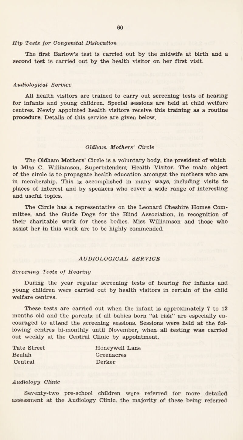 Hip Tests for Congenital Dislocation The first Barlow’s test is carried out by the midwife at birth and a second test is carried out by the health visitor on her first visit. Audiological Service All health visitors are trained to carry out screening tests of hearing for infants and young children. Special sessions are held at child welfare centres. Newly appointed health visitors receive this training as a routine procedure. Details of this service are given below. Oldham Mothers’ Circle The Oldham Mothers' Circle is a voluntary body, the president of which is Miss C. Williamson, Superintendent Health Visitor. The main object of the circle is to propagate health education amongst the mothers who are in membership. This is accomplished in many ways, including visits to places of interest and by speakers who cover a wide range of interesting and useful topics. The Circle has a representative on the Leonard Cheshire Homes Com¬ mittee, and the Guide Dogs for the Blind Association, in recognition of their charitable work for these bodies. Miss Williamson and those who assist her in this work are to be highly commended. AUDIOLOGICAL SERVICE Screening Tests of Hearing During the year regular screening tests of hearing for infants and young children were carried out by health visitors in certain of the child welfare centres. These tests are carried out when the infant is approximately 7 to 12 months old and the parents of all babies born “at risk” are especially en¬ couraged to attend the screening sessions. Sessions were held at the fol¬ lowing centres bi-monthly until November, when all testing was carried out weekly at the Central Clinic by appointment. Tate Street Honeywell Lane Beulah Greenacres Central Derker Audiology Clinic Seventy-two pre-school children were referred for more detailed assessment at the Audiology Clinic, the majority of these being referred