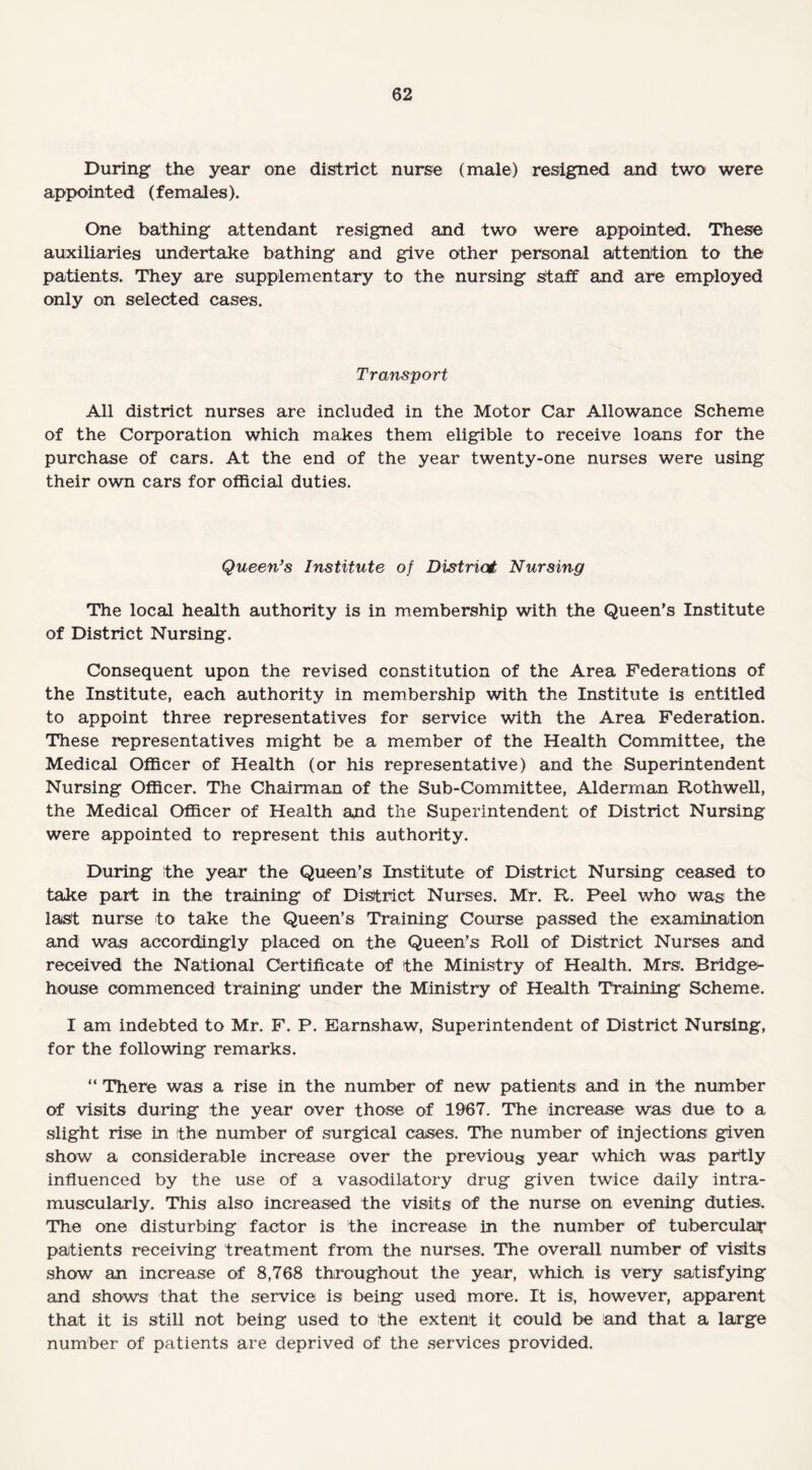 During the year one district nurse (male) resigned and two were appointed (females). One bathing attendant resigned and two were appointed. These auxiliaries undertake bathing and give other personal attention to the patients. They are supplementary to the nursing staff and are employed only on selected cases. Transport All district nurses are included in the Motor Car Allowance Scheme of the Corporation which makes them eligible to receive loans for the purchase of cars. At the end of the year twenty-one nurses were using their own cars for official duties. Queen’s Institute of District Nursing The local health authority is in membership with the Queen’s Institute of District Nursing. Consequent upon the revised constitution of the Area Federations of the Institute, each authority in membership with the Institute is entitled to appoint three representatives for service with the Area Federation. These representatives might be a member of the Health Committee, the Medical Officer of Health (or his representative) and the Superintendent Nursing Officer. The Chairman of the Sub-Committee, Alderman Rothwell, the Medical Officer of Health and the Superintendent of District Nursing were appointed to represent this authority. During the year the Queen’s Institute of District Nursing ceased to take part in the training of District Nurses. Mr. R. Peel who was the last nurse to take the Queen’s Training Course passed the examination and was accordingly placed on the Queen’s Roll of District Nurses and received the National Certificate of the Ministry of Health. Mrs. Bridge- house commenced training under the Ministry of Health Training Scheme. I am indebted to Mr. F. P. Earnshaw, Superintendent of District Nursing, for the following remarks. “ There was a rise in the number of new patients and in the number of visits during the year over those of 1967. The increase was due to a slight rise in the number of surgical cases. The number of injections given show a considerable increase over the previous year which was partly influenced by the use of a vasodilatory drug given twice daily intra¬ muscularly. This also increased the visits of the nurse on evening duties. The one disturbing factor is the increase in the number of tubercular patients receiving treatment from the nurses. The overall number of visits show an increase of 8,768 throughout the year, which is very satisfying and shows that the service is being used more. It is, however, apparent that it is still not being used to the extent it could be and that a large number of patients are deprived of the services provided.