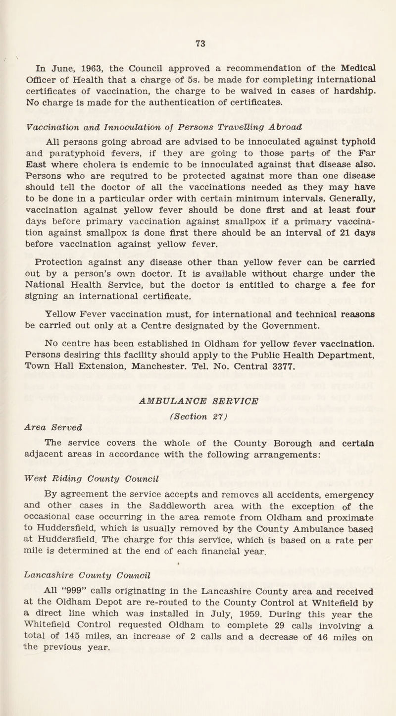 In June, 1963, the Council approved a recommendation of the Medical Officer of Health that a charge of 5s. be made for completing international certificates of vaccination, the charge to be waived in cases of hardship. No charge is made for the authentication of certificates. Vaccination and Innoculation of Persons Travelling Abroad All persons going abroad are advised to be innoculated against typhoid and paratyphoid fevers, if they are going to those parts of the Far East where cholera is endemic to be innoculated against that disease also. Persons who are required to be protected against more than one disease should tell the doctor of all the vaccinations needed as they may have to be done in a particular order with certain minimum intervals. Generally, vaccination against yellow fever should be done first and at least four days before primary vaccination against smallpox if a primary vaccina¬ tion against smallpox is done first there should be an interval of 21 days before vaccination against yellow fever. Protection against any disease other than yellow fever can be carried out by a person’s own doctor. It is available without charge under the National Health Service, but the doctor is entitled to charge a fee for signing an international certificate. Yellow Fever vaccination must, for international and technical reasons be carried out only at a Centre designated by the Government. No centre has been established in Oldham for yellow fever vaccination. Persons desiring this facility should apply to the Public Health Department, Town Hall Extension, Manchester. Tel. No. Central 3377. AMBULANCE SERVICE (Section 27) Area Served The service covers the whole of the County Borough and certain adjacent areas in accordance with the following arrangements: West Riding County Council By agreement the service accepts and removes all accidents, emergency and other cases in the Saddleworth area with the exception of the occasional case occurring in the area remote from Oldham and proximate to Huddersfield, which is usually removed by the County Ambulance based at Huddersfield. The charge for this service, which as based on a rate per mile is determined at the end of each financial year. Lancashire County Council All “999” calls originating in the Lancashire County area and received at the Oldham Depot are re-routed to the County Control at Wnitefield by a direct line which was installed in July, 1959. During this year the Whitefield Control requested Oldham to complete 29 calls involving a total of 145 miles, an increase of 2 calls and a decrease of 46 miles on the previous year.
