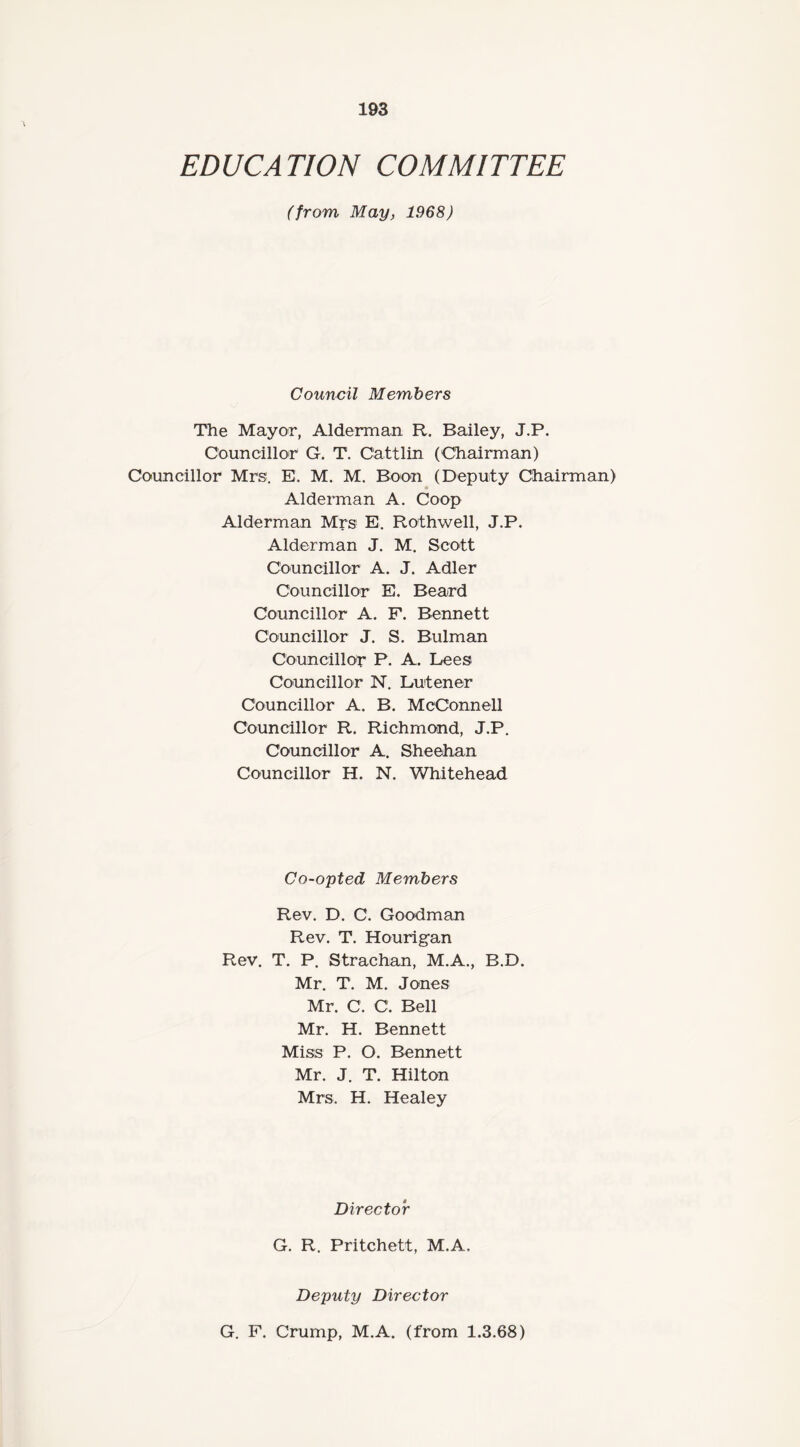 EDUCATION COMMITTEE (from, May, 1968) Council Members The Mayor, Alderman R. Bailey, J.P. Councillor G. T. Cattlin (Chairman) Councillor Mrs, E. M. M. Boon (Deputy Chairman) Alderman A. Coop Alderman Mrs E. Rothwell, J.P. Alderman J. M. Scott Councillor A. J. Adler Councillor E. Beard Councillor A. F. Bennett Councillor J. S. Bulman Councillor P. A. Lees Councillor N. Lutener Councillor A. B. McConnell Councillor R. Richmond, J.P. Councillor A. Sheehan Councillor H. N. Whitehead Co-opted Members Rev. D. C. Goodman Rev. T. Hourigan Rev. T. P. Strachan, M.A., B.D. Mr. T. M. Jones Mr. C. C. Bell Mr. H. Bennett Miss P. O. Bennett Mr. J. T. Hilton Mrs. H. Healey Director G. R. Pritchett, M.A. Deputy Director G. F. Crump, M.A. (from 1.3.68)