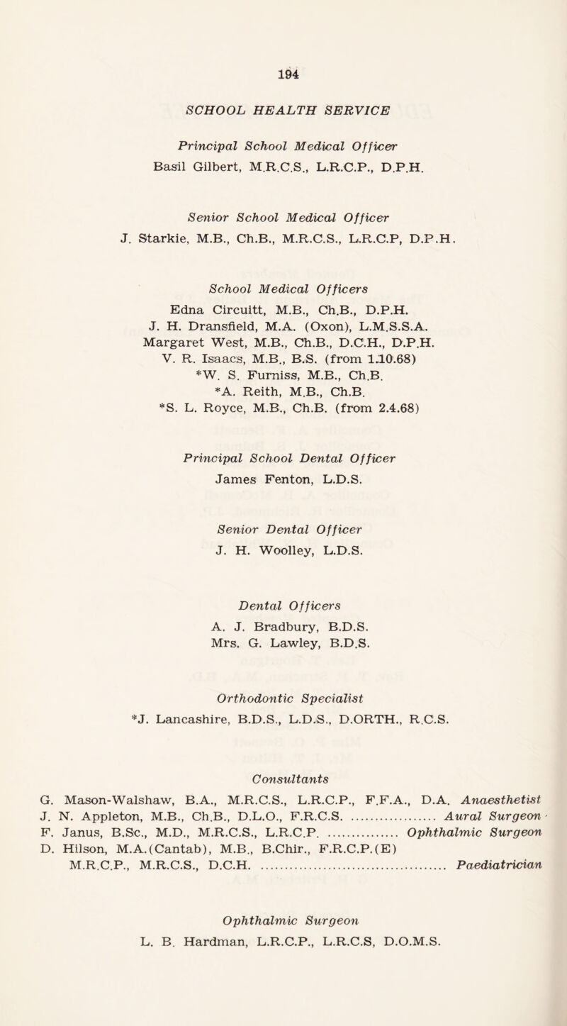 SCHOOL HEALTH SERVICE Principal School Medical Officer Basil Gilbert, M.R.C.S., L.R.O.P., D.P.H. Senior School Medical Officer J. Starkie, M.B., Ch.B., M.R.C.S., L.R.CLP, D.P.H. School Medical Officers Edna Circuitt, M.B., Ch.B., D.P.H. J. H. Dransfield, M.A. (Oxon), L.M.S.S.A. Margaret West, M.B., Ch.B., D.C.H., D.P.H. V. R. Isaacs, M.B., B.S. (from 1.10.68) *W. S. Furniss, M.B., Ch.B. *A. Reith, M.B., Ch.B. *S. L. Royce, M.B., Ch.B. (from 2.4.68) Principal School Dental Officer James Fenton, L.D.S. Senior Dental Officer J. H. Woolley, B.D.S. Dental Officers A. J. Bradbury, B.D.S. Mrs. G. Lawley, B.D.S. Orthodovitic Specialist *J. Lancashire, B.D.S., L.D.S., D.ORTH., R.C.S. Consultants G. Mason-Walshaw, B.A., M.R.C.S., L.R.C.P., F.F.A., D.A. Anaesthetist J. N. Appleton, M.B., Ch.B., D.L.O., F.R.C.S. Aural Surgeon ■ F. Janus, B.Se., M.D., M.R.C.S., L.R.C.P. . Ophthalmic Surgeon D. Hilson, M.A.(Cantab), M.B., B.Chir., M.R.C.P., M.R.C.S., D.C.H. F.R.C.P. (E) Paediatrician Ophthalmic Surgeon L. B. Hardman, L.R.C.P., L.R.C.S, D.O.M.S.