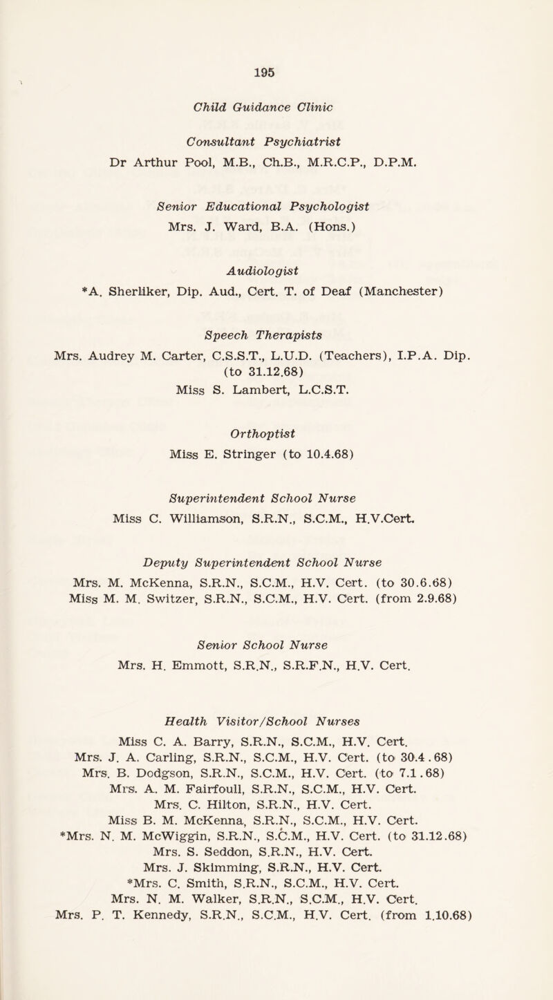 Child Guidance Clinic Consultant Psychiatrist Dr Arthur Pool, M.B., Ch.B., M.R.C.P., D.P.M. Senior Educational Psychologist Mrs. J. Ward, B.A. (Hons.) Audiologist *A. Sherliker, Dip. Aud., Cert. T. of Deaf (Manchester) Speech Therapists Mrs. Audrey M. Carter, C.S.S.T., L.U.D. (Teachers), I.P.A. Dip. (to 31.12.68) Miss S. Lambert, L.C.S.T. Orthoptist Miss E. Stringer (to 10.4.68) Superintendent School Nurse Miss C. Williamson, S.R.N., S.C.M., H.V.Cert Deputy Superintendent School Nurse Mrs. M. McKenna, S.R.N., S.C.M., H.V. Cert, (to 30.6.68) Miss M. M. Switzer, S.R.N., S.C.M., H.V. Cert, (from 2.9.68) Senior School Nurse Mrs. H. Emmott, S.R.N., S.R.F.N., H.V. Cert. Health Visitor/School Nurses Miss C. A. Barry, S.R.N., S.C.M., H.V. Cert. Mrs. J. A. Carling, S.R.N., S.C.M., H.V. Cert, (to 30.4.68) Mrs. B. Dodgson, S.R.N., S.C.M., H.V. Cert, (to 7.1.68) Mrs. A. M. Fairfoull, S.R.N., S.C.M., H.V. Cert. Mrs. C. Hilton, S.R.N., H.V. Cert. Miss B. M. McKenna, S.R.N., S.C.M., H.V. Cert. *Mrs. N. M. McWiggin, S.R.N., S.C.M., H.V. Cert, (to 31.12.68) Mrs. S. Seddon, S.R.N., H.V. Cert. Mrs. J. Skimming, S.R.N., H.V. Cert. *Mrs. C. Smith, S.R.N., S.C.M., H.V. Cert. Mrs. N. M. Walker, S.R.N., S.C.M., H.V. Cert. Mrs. P. T. Kennedy, S.R.N., S.C.M., H.V. Cert, (from 1.10.68)