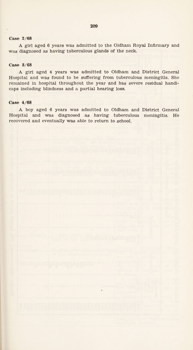 Case 2/68 A girl aged 6 years was admitted to the Oldham Royal Infirmary and was diagnosed as having tuberculous glands of the neck. Case 3/68 A girl aged 4 years was admitted to Oldham and District General Hospital and was found to be suffering from tuberculous meningitis. She remained in hospital throughout the year and has severe residual handi¬ caps including blindness and a partial hearing loss. Case 4/68 A boy aged 6 years was admitted to Oldham and District General Hospital and was diagnosed as having tuberculous meningitis. He recovered and eventually was able to return to school.