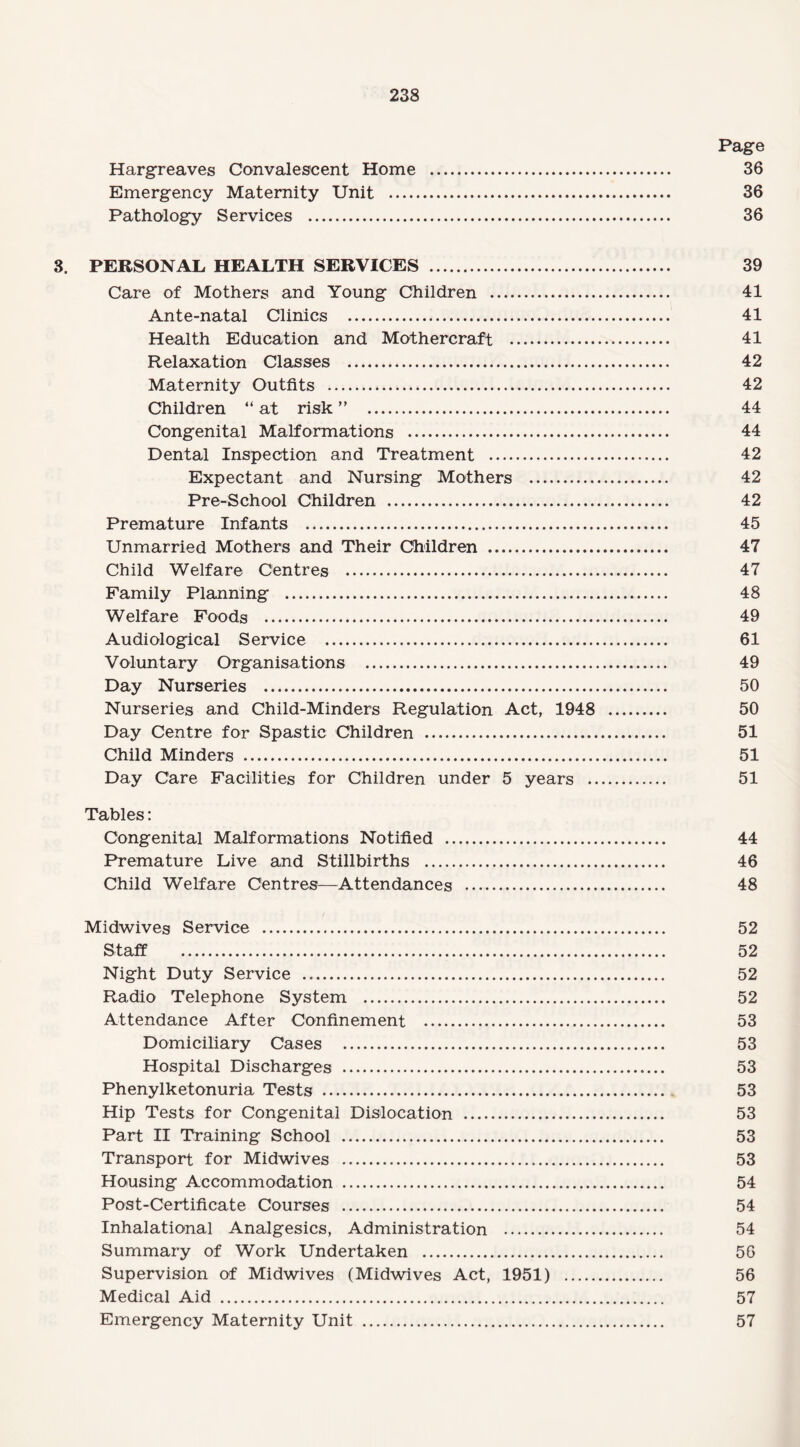 Page Hargreaves Convalescent Home . 36 Emergency Maternity Unit . 36 Pathology Services . 36 3. PERSONAL HEALTH SERVICES . 39 Care of Mothers and Young Children . 41 Ante-natal Clinics . 41 Health Education and Mothercraft . 41 Relaxation Classes . 42 Maternity Outfits . 42 Children “ at risk ” . 44 Congenital Malformations . 44 Dental Inspection and Treatment . 42 Expectant and Nursing Mothers . 42 Pre-School Children . 42 Premature Infants . 45 Unmarried Mothers and Their Children . 47 Child Welfare Centres . 47 Family Planning . 48 Welfare Foods . 49 Audiological Service . 61 Voluntary Organisations . 49 Day Nurseries . 50 Nurseries and Child-Minders Regulation Act, 1948 . 50 Day Centre for Spastic Children . 51 Child Minders . 51 Day Care Facilities for Children under 5 years . 51 Tables: Congenital Malformations Notified . 44 Premature Live and Stillbirths . 46 Child Welfare Centres—Attendances . 48 Midwives Service . 52 Staff . 52 Night Duty Service . 52 Radio Telephone System . 52 Attendance After Confinement . 53 Domiciliary Cases . 53 Hospital Discharges . 53 Phenylketonuria Tests . 53 Hip Tests for Congenital Dislocation . 53 Part II Training School . 53 Transport for Midwives . 53 Housing Accommodation . 54 Post-Certificate Courses . 54 Inhalational Analgesics, Administration . 54 Summary of Work Undertaken . 56 Supervision of Midwives (Midwives Act, 1951) . 56 Medical Aid . 57 Emergency Maternity Unit . 57