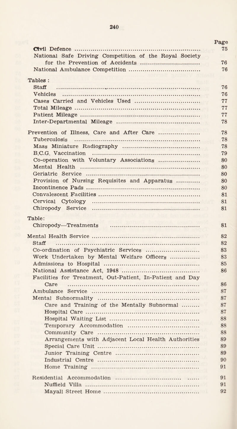 Page Olvil Defence . 75 National Safe Driving Competition of the Royal Society for the Prevention of Accidents . 76 National Ambulance Competition . 76 Tables : Staff . 76 Vehicles . 76 Cases Carried and Vehicles Used . 77 Total Mileage . 77 Patient Mileage . 77 Inter-Departmental Mileage . 78 Prevention of Illness, Care and After Care . 78 Tuberculosis . 78 Mass Miniature Radiography . 78 B.C.G. Vaccination . 79 Co-operation with Voluntary Associations . 80 Mental Health . 80 Geriatric Service . 80 Provision of Nursing Requisites and Apparatus . 80 Incontinence Pads . 80 Convalescent Facilities . 81 Cervical Cytology . 81 Chiropody Service . 81 Table: Chiropody—Treatments . 81 Mental Health Service . 82 Staff . 82 Co-ordination of Psychiatric Services . 83 Work Undertaken by Mental Welfare Officers . 83 Admissions to Hospital . 85 National Assistance Act, 1948 . 86 Facilities for Treatment, Out-Patient, In-Patient and Day Care . 86 Ambulance Service . 87 Mental Subnormality . 87 Care and Training of the Mentally Subnormal . 87 Hospital Care . 87 Hospital Waiting List . 88 Temporary Accommodation . 88 Community Care . 88 Arrangements with Adjacent Local Health Authorities 89 Special Care Unit . 89 Junior Training Centre . 89 Industrial Centre . 90 Home Training . 91 Residential Accommodation . 91 Nuffield Villa . 91 Mayall Street Home . 92