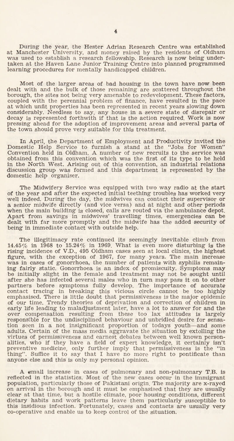 During the year, the Hester Adrian Research Centre was established at Manchester University, and money raised by the residents of Oldham was used to establish a research fellowship. Research is now being under¬ taken at the Haven Lane Junior Training Centre into planned programmed learning procedures for mentally handicapped children. Most of the larger areas of bad housing in the town have now been dealt with and the bulk of those remaining are scattered throughout the borough, the sites not being very amenable to redevelopment. These factors, coupled with the perennial problem of finance, have resulted in the pace at which unfit properties has been represented in recent years slowing down considerably. Needless to say, any house in a severe state of disrepair or decay is represented forthwith if that is the action required. Work is now pressing ahead for the adoption of improvement areas and several parts of the town should prove very suitable for this treatment. In April, the Department of Employment and Productivity invited the Domestic Help Service to furnish a stand at the “Jobs for Women” Convention held in Oldham. A number of new recruits to the service was obtained from this convention which was the first of its type to be held in the North West. Arising out of this convention, an industrial relations discussion group was formed and this department is represented by the domestic help organiser. The Midwifery Service was equipped with two way radio at the start of the year and after the expected initial teething troubles has worked very well indeed. During the day, the midwives can contact their supervisor or a senior midwife directly (and vice versa) and at night and other periods when the main building is closed, calls are routed via the ambulance depot. Apart from savings in midwives’ travelling times, emergencies can be dealt with far more promptly and the midwife has the added security of being in immediate contact with outside help. The illegitimacy rate continued its seemingly inevitable climb from 14.45% in 1968 to 15.24% in 1969. What is even more disturbing is the rising incidence of V.D., 495 Oldham cases seen at local clinics, the highest figure, with the exception of 1967, for many years. The main increase was in cases of gonorrhoea, the number of patients with syphilis remain¬ ing fairly static. Gonorrhoea is an index of promiscuity. Symptoms may be initially slight in the female and treatment may not be sought until after she has infected several males who in turn may pass it on to other partners before symptoms fully develop. The importance of accurate contact tracing in breaking this vicious circle cannot be too highly emphasised. There is little doubt that permissiveness is the major epidemic of our time. Trendy theories of deprivation and correction of children in early life leading to maladjustment later, have a lot to answer for and the over compensation resulting from these too lax attitudes is largely responsible for the undisciplined behaviour and unbridled desire for sensa¬ tion seen in a not insignificant proportion of todays youth—and some adults. Certain of the mass media aggravate the situation by extolling the virtues of permissiveness and earnest debates between well known person¬ alities, who if they have a field of expert knowledge, it certainly isn’t preventive medicine, only further imply that permissiveness is the “in thing”. Suffice it to say that I have no more right to pontificate than anyone else and this is only my personal opinion. A email increase in cases of pulmonary and non-pulmonary T.B. is reflected in the statistics. Most of the new cases occur in the immigrant population, particularly those of Pakistani origin. The majority are x-rayed on arrival in the borough and it must be emphasised that they are usually clear at that time, but, a hostile climate, poor housing conditions, different dietary habits and work patterns leave them particularly susceptible to this insidious infection. Fortunately, cases and contacts are usually very co-operative and enable us to keep control of the situation.