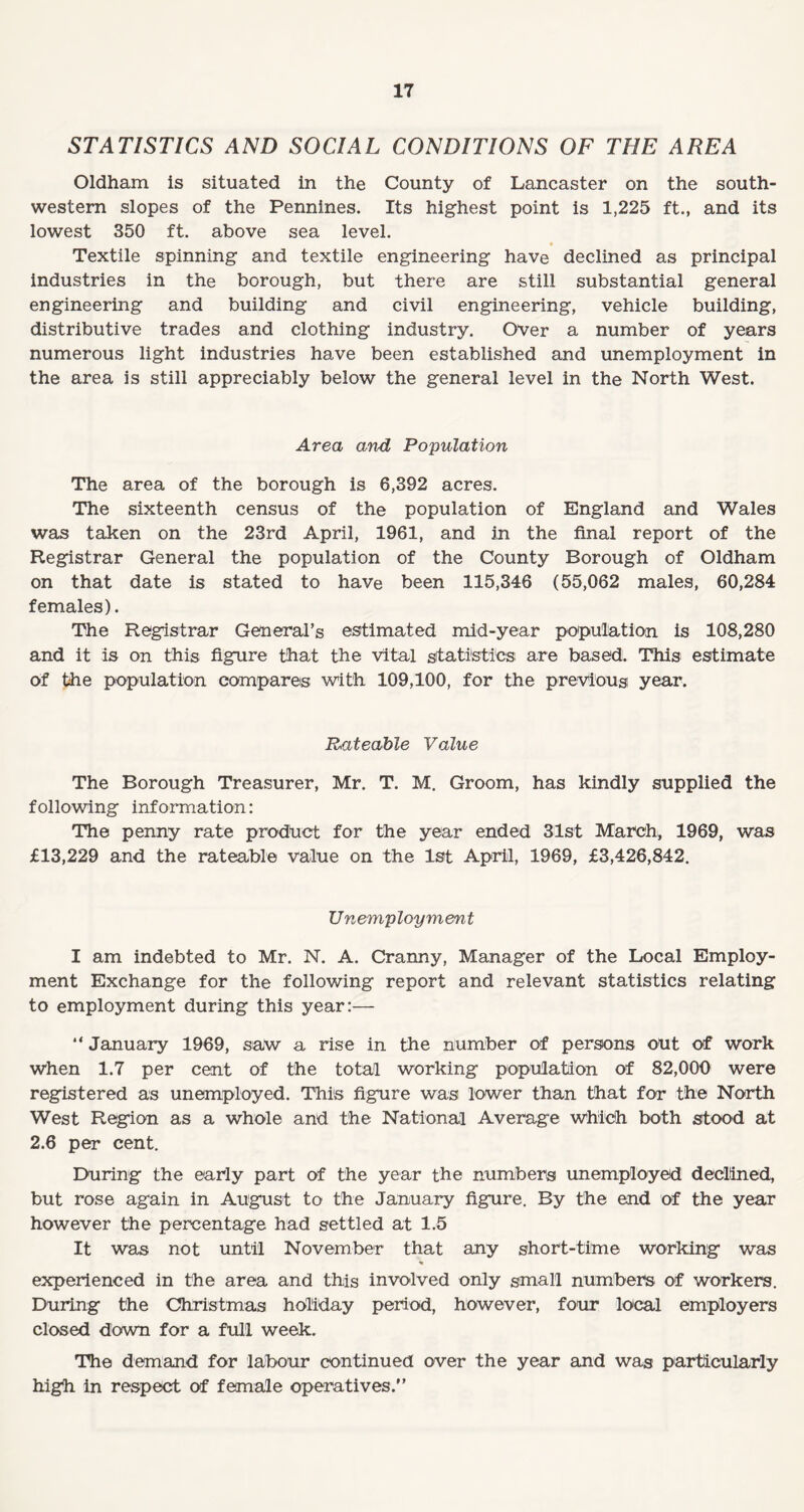 STATISTICS AND SOCIAL CONDITIONS OF THE AREA Oldham is situated in the County of Lancaster on the south¬ western slopes of the Pennines. Its highest point is 1,225 ft., and its lowest 350 ft. above sea level. * Textile spinning and textile engineering have declined as principal industries in the borough, but there are still substantial general engineering and building and civil engineering, vehicle building, distributive trades and clothing industry. Over a number of years numerous light industries have been established and unemployment in the area is still appreciably below the general level in the North West. Area and Population The area of the borough is 6,392 acres. The sixteenth census of the population of England and Wales was taken on the 23rd April, 1961, and in the final report of the Registrar General the population of the County Borough of Oldham on that date is stated to have been 115,346 (55,062 males, 60,284 females). The Registrar General’s estimated mid-year population is 108,280 and it is on this figure that the vital statistics are based. This estimate of the population compares with 109,100, for the previous year. Rateable Value The Borough Treasurer, Mr. T. M. Groom, has kindly supplied the following information: The penny rate product for the year ended 31st March, 1969, was £13,229 and the rateable value on the 1st April, 1969, £3,426,842. Unemployment I am indebted to Mr. N. A. Cranny, Manager of the Local Employ¬ ment Exchange for the following report and relevant statistics relating to employment during this year:— “ January 1969, saw a rise in the number of persons out of work when 1.7 per cent of the total working population of 82,000 were registered as unemployed. This figure was lower than that for the North West Region as a whole and the National Average which both stood at 2.6 per cent. During the early part of the year the numbers unemployed declined, but rose again in August to the January figure. By the end of the year however the percentage had settled at 1.5 It was not until November that any short-time working was % experienced in the area and this involved only small numbers of workers. During the Christmas holiday period, however, four local employers closed down for a full week. The demand for labour continued over the year and was particularly high in respect of female operatives.”