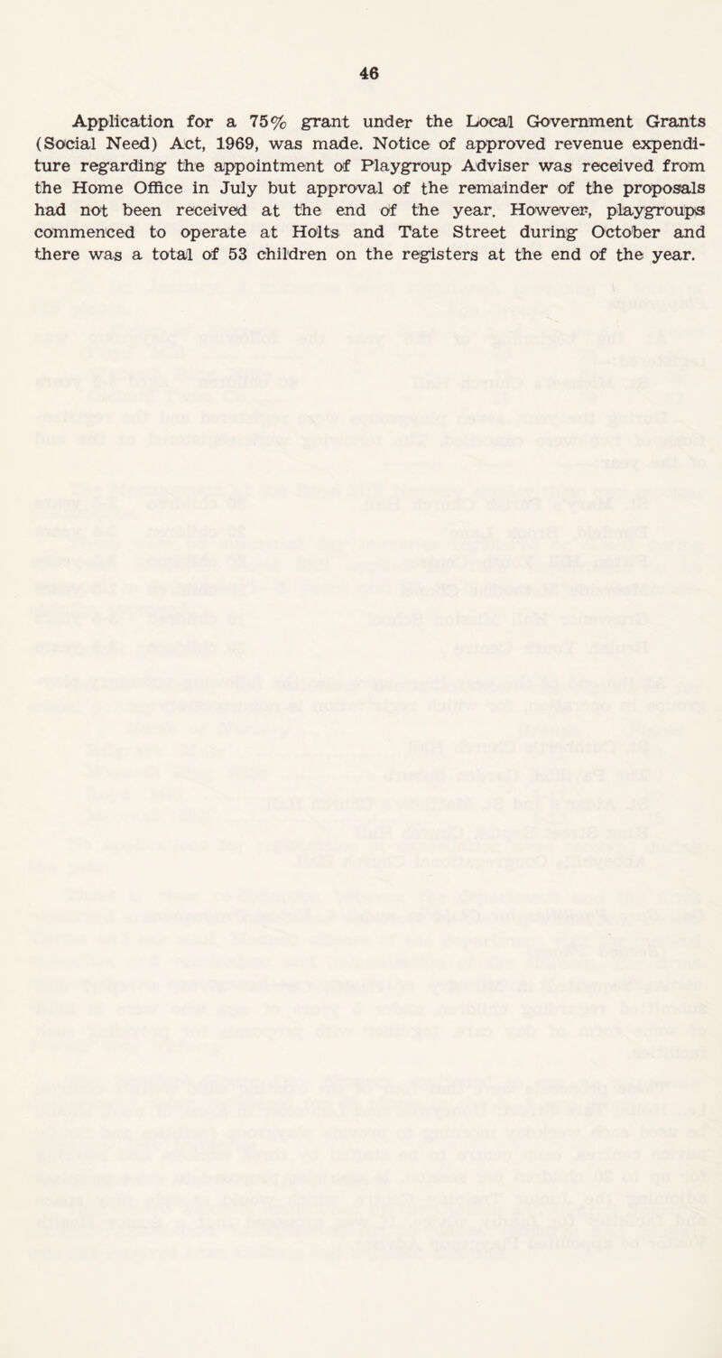 Application for a 75% grant under the Local Government Grants (Social Need) Act, 1969, was made. Notice of approved revenue expendi¬ ture regarding the appointment of Playgroup Adviser was received from the Home Office in July but approval of the remainder of the proposals had not been received at the end Of the year. However, playgroups! commenced to operate at Holts and Tate Street during October and there was a total of 53 children on the registers at the end of the year.