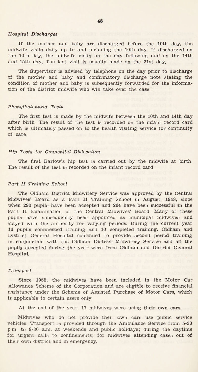 Hospital Discharges If the mother and baby are discharged before the 10th day, the midwife visits daily up to and including the 10th day. If discharged on the 10th day, the midwife visits on the day following and on the 14th and 15th day. The last visit is usually made on the 21st day. The Supervisor is advised by telephone on the day prior to discharge of the mother and baby and confirmatory discharge note stating the condition of mother and baby is subsequently forwarded for the informa¬ tion of the district midwife who will take over the case. Phenylketonuria Tests The first test is made by the midwife between the 10th and 14th day after birth. The result of the test is recorded on the infant record card which is ultimately passed on to the health visiting service for continuity of care. Hip Tests for Congenital Dislocation The first Barlow’s hip test is carried out by the midwife at birth. The result of the test is recorded on the infant record card. Part II Training School The Oldham District Midwifery Service was approved by the Central Midwives’ Board as a Part II Training School in August, 1948, since when 290 pupils have been accepted and 264 have been successful in the Part II Examination of the Central Midwives’ Board. Many of these pupils have subsequently been appointed as municipal midwives and stayed with the authority for varying periods. During the current year 16 pupils commenced training and 10 completed training. Oldham and, District General Hospital continued to provide second period training in conjunction with the Oldham District Midwifery Service and all the pupils accepted during the year were from Oldham and District General Hospital. Transport Since 1955, the midwives have been included in the Motor Car Allowance Scheme of the Corporation and are eligible to receive financial assistance under the Scheme of Assisted Purchase of Motor Cars, which is applicable to certain users only. At the end of the year, 17 midwives were using their own cars. Midwives who do not provide their own cars use public service vehicles. Transport is provided through the Ambulance Service from 5-30 p.m. to 8-30 a.m. at weekends and public holidays; during the daytime for urgent calls to confinements; for midwives attending cases out of their own district and in emergency.