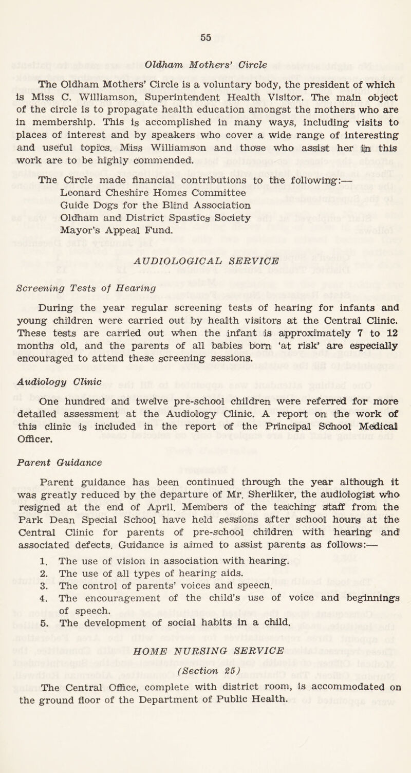 Oldham Mothers’ Circle The Oldham Mothers’ Circle is a voluntary body, the president of which is Miss C. Williamson, Superintendent Health Visitor. The main object of the circle is to propagate health education amongst the mothers who are in membership. This is accomplished in many ways, including visits to places of interest and by speakers who cover a wide range of interesting and useful topics. Miss Williamson and those who assist her jijni this work are to be highly commended. The Circle made financial contributions to the following:— Leonard Cheshire Homes Committee Guide Dogs for the Blind Association Oldham and District Spastics Society Mayor’s Appeal Fund. AUDIOLOGICAL SERVICE Screening Tests of Hearing During the year regular screening tests of hearing for infants and young children were carried out by health visitors at the Central Clinic. These tests are carried out when the infant is approximately 7 to 12 months old, and the parents of all babies; bom ‘at risk’ are especially encouraged to attend these screening sessions. Audiology Clinic One hundred and twelve pre-school children were referred for more detailed assessment at the Audiology Clinic. A report on the work of this clinic is included in the report of the Principal School Medical Officer. Parent Guidance Parent guidance has been continued through the year although it was greatly reduced by the departure of Mr. Sherliker, the audiologist who resigned at the end of April. Members of the teaching staff from the Park Dean Special School have held sessions after sdhool hours at the Central Clinic for parents of pre-school children with hearing and associated defects. Guidance is aimed to assist parents as follows:— 1. The use of vision in association with hearing. 2. The use of all types of hearing aids. 3. The control of parents’ voices and speech. 4. The encouragement of the child’s use of voice and beginnings of speech. 5. The development of social habits in a child. HOME NURSING SERVICE (Section 25) The Central Office, complete with district room, is accommodated on the ground floor of the Department of Public Health.