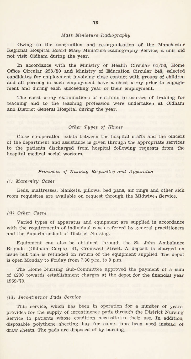 Mass Miniature Radiography Owing to the contraction and re-organisation of the Manchester Regional Hospital Board Mass Miniature Radiography Service, a unit did not visit Oldham during the year. In accordance with the Ministry of Health Circular 64/50, Home Office Circular 228/50 and Ministry of Education Circular 248, selected candidates for employment involving close contact with groups of children and all persons in such employment have a chest x-ray prior to engage¬ ment and during each succeeding year of their employment. The chest x-ray examinations of entrants to courses of training for teaching and to the teaching profession were undertaken at Oldham and District General Hospital during the year. Other Types of Illness Close co-operation exists between the hospital staffs and the officers of the department and assistance is given through the appropriate services to the patients discharged from hospital following requests from the hospital medical social workers. Provision of Nursing Requisites and Apparatus (i) Maternity Cases Beds, mattresses, blankets, pillows, bed pans, air rings and other sick room requisites are available on request through the Midwives Service. (ii) Other Cases Varied types of apparatus and equipment are supplied in accordance with the requirements of individual cases referred by general practitioners and the Superintendent of District Nursing. Equipment can also be obtained through the St. John Ambulance Brigade (Oldham Corps), 41, Cromwell Street. A deposit is charged on issue but this is refunded on return of the equipment supplied. The depot is open Monday to Friday from 7.30 p.m. to 9 p.m. The Home Nursing Sub-Committee approved the payment of a sum of £200 towards establishment charges at the depot for the financial year 1969/70. (Hi) Incontinence Pads Service This service, which has been in operation for a number of years, provides for the supply of incontinence pads through the District Nursing Service to patients whose condition necessitates their use. In addition, disposable polythene sheeting has for some time been used instead of draw sheets. The pads are disposed of by burning.