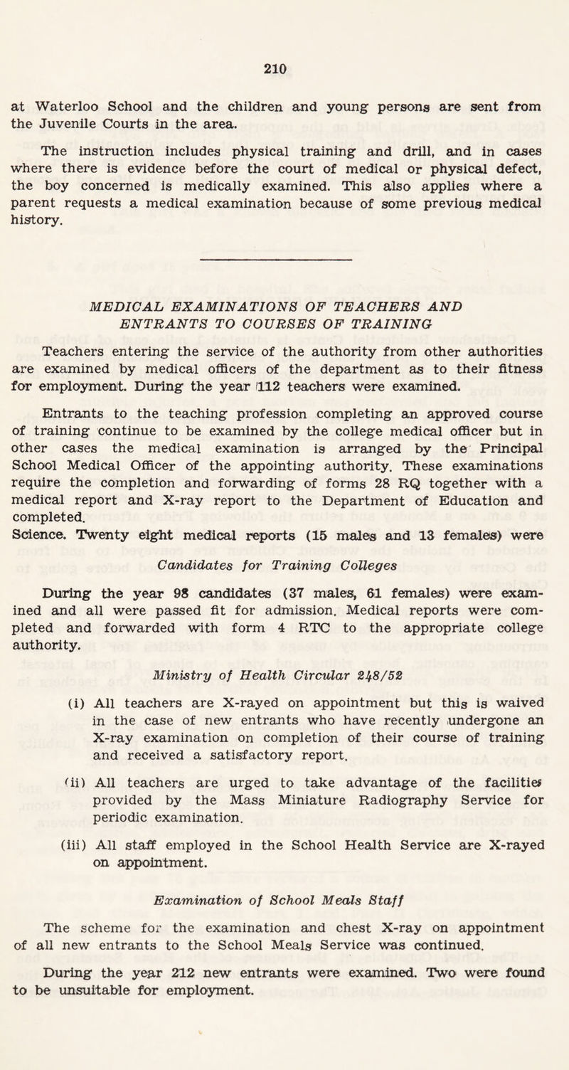 at Waterloo School and the children and young persons are sent from the Juvenile Courts in the area. The instruction includes physical training and drill, and in cases where there is evidence before the court of medical or physical defect, the boy concerned is medically examined. This also applies where a parent requests a medical examination because of some previous medical history. MEDICAL EXAMINATIONS OF TEACHERS AND ENTRANTS TO COURSES OF TRAINING Teachers entering the service of the authority from other authorities are examined by medical officers of the department as to their fitness for employment. During the year 1112 teachers were examined. Entrants to the teaching profession completing an approved course of training continue to be examined by the college medical officer but in other cases the medical examination is arranged by the Principal School Medical Officer of the appointing authority. These examinations require the completion and forwarding of forms 28 RQ together with a medical report and X-ray report to the Department of Education and completed. Science. Twenty eight medical reports (15 males and 13 females) were Candidates for Training Colleges During the year 98 candidates (37 males, 61 females) were exam¬ ined and all were passed fit for admission. Medical reports were com¬ pleted and forwarded with form 4 RTC to the appropriate college authority. Ministry of Health Circular 2^8/52 (i) All teachers are X-rayed on appointment but this is waived in the case of new entrants who have recently undergone an X-ray examination on completion of their course of training and received a satisfactory report. 'ii) All teachers are urged to take advantage of the facilities provided by the Mass Miniature Radiography Service for periodic examination. (iii) All staff employed in the School Health Service are X-rayed on appointment. Examination of School Meals Staff The scheme for the examination and chest X-ray on appointment of all new entrants to the School Meals Service was continued. During the year 212 new entrants were examined. Two were found to be unsuitable for employment.