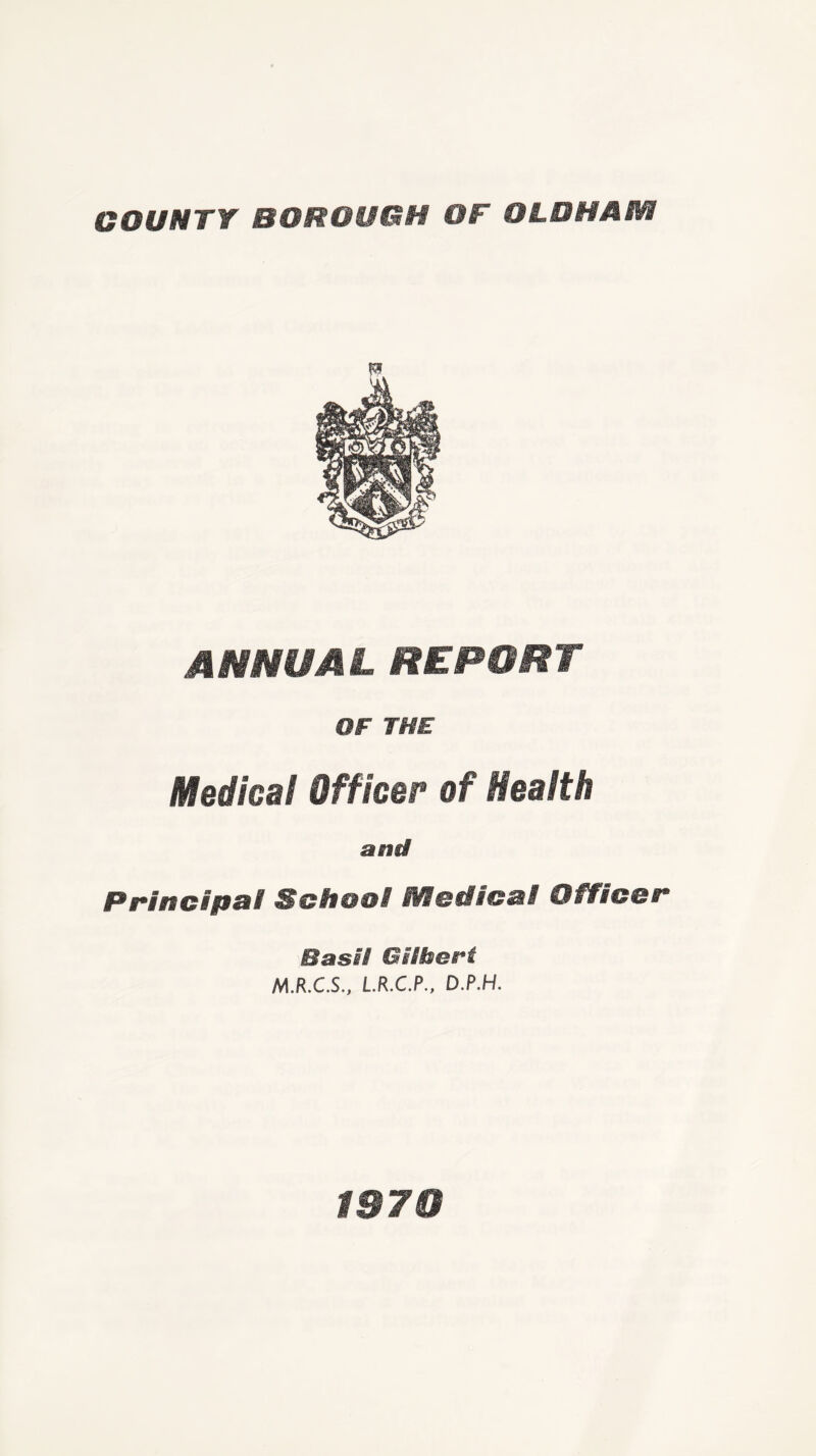 COUNTY BOROUGH OF OLDHAM ANNUAL REPORT OF THE Medical Officer of Health and Principal School Medical Officer Basil Gilbert M.R.C.S., L.R.C.P., D.P.H. 1970