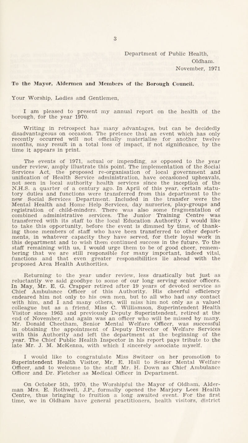 Department of Public Health, Oldham. November, 1971 To the Mayor, Aldermen and Members of the Borough Council. Your Worship, Dadies and Gentlemen, I am pleased to present my annual report on the health of the borough, for the year 1970. Writing in retrospect has many advantages, but can be decidedly disadvantageous on occasion. The pretence that an event which has only recently occurred will not officially materialise for another twelve months, may result in a total loss of impact, if not significance, by the time it appears in print. The events of 1971, actual or impending, as opposed to the year under review, amply illustrate this point. The implementation of the Social Services Act, the proposed re-organisation of local government and unification of Health Service administration, have occasioned upheavals, not seen in local authority health services since the inception of the N.H.S. a quarter of a century ago. In April of this year, certain statu¬ tory duties and functions were transferred from this department to the new Social Services Department. Included in the transfer were the Mental Health and Home Help Services, day nurseries, play-groups and registration of child-minders. There was also some fragmentation of combined administrative services. The Junior Training Centre was transferred with its staff to the local Education Authority. I would like to take this opportunity, before the event is dimmed, by time, of thank¬ ing those members of staff who have been transferred to other depart¬ ments, in whatever capacity they have served, for their loyal work in this department and to wish them continued success in the future. To the staff remaining with us, I would urge them to be of good cheer, remem¬ bering that we are still responsible for many important, indeed vital, functions and that even greater responsibilities lie ahead with the proposed Area Health Authorities. Returning to the year under review, less drastically but just as reluctantly we said goodbye to some of our long serving senior officers. In May, Mr. E. G. Crapper retired after 19 years of devoted service as Chief Ambulance Officer of this Authority. His cheerful efficiency endeared him not only to his own men, but to all who had any contact with him, and I and many others, will miss him not only as a valued colleague but as a friend. Miss C. Williamson, Superintendent Health Visitor since 1963 and previously Deputy Superintendent, retired at the end of November, and. again was an officer who will be missed by many. Mr. Donald Cheetham, Senior Mental Welfare Officer, was successful in obtaining the appointment of Deputy Director of Welfare Services with this Authority and left the department at the beginning of the year. The Chief Public Health Inspector in his report pays tribute to the late Mr. J. M. McKenna, with which I sincerely associate myself. I would like to congratulate Miss Switzer on her promotion to Superintendent Health Visitor, Mr. E. Hall to Senlior Mental Welfare Officer, and to welcome to the staff Mr. H. Down as Chief Ambulance Officer and Dr. Fletcher as Medical Officer in Department. On October 5th, 1970, the Worshipful the Mayor of Oldham, Aider- man Mrs. E. Rothwell, J.P., formally opened the Marjory Lees Health Centre, thus bringing to fruition a long awaited event. For the first time, we in Oldham have general practitioners, health visitors, district