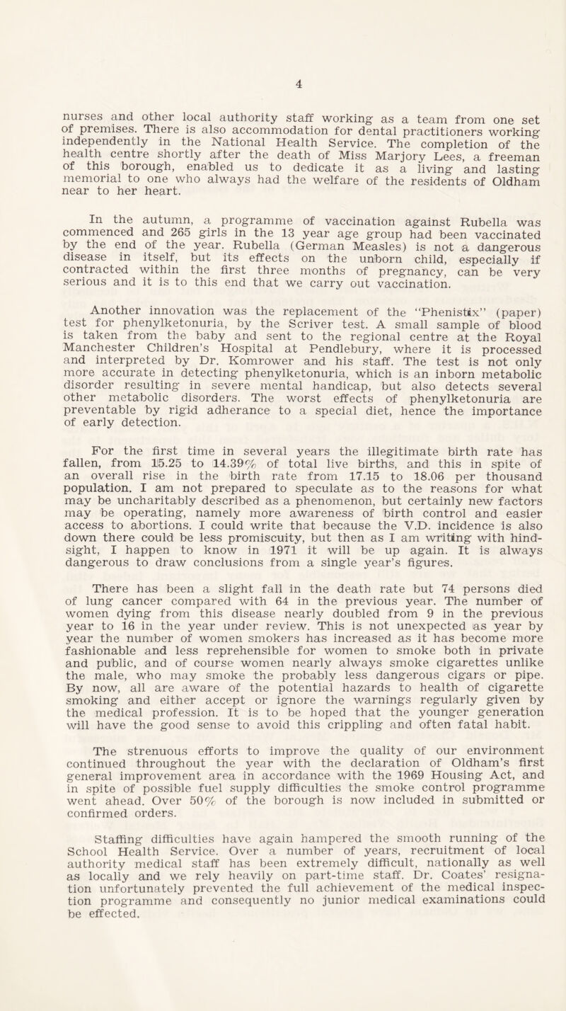 nurses and other local authority staff working- as a team from one set of premises. There is also accommodation for dental practitioners working independently in the National Health Service. The completion of the health centre shortly after the death of Miss Marjory Lees, a freeman of this borough, enabled us to dedicate it as a living and lasting memorial to one who always had the welfare of the residents of Oldham near to her heart. In the autumn, a programme of vaccination against Rubella was commenced and 265 girls in the 13 year age group had been vaccinated by the end of the year. Rubella (German Measles) is not a dangerous disease in itself, but its effects on the unborn child, especially if contracted within the first three months of pregnancy, can be very serious and it is to this end that we carry out vaccination. Another innovation was the replacement of the “Phenistix” (paper) test for phenylketonuria, by the Scriver test. A small sample of blood is taken from the baby and sent to the regional centre at the Royal Manchester Children’s Hospital at Pendlebury, where it is processed and interpreted by Dr. Komrower and his staff. The test is not only more accurate in detecting phenylketonuria, which is an inborn metabolic disorder resulting in severe mental handicap, but also detects several other metabolic disorders. The worst effects of phenylketonuria are preventable by rigid adherance to a special diet, hence the importance of early detection. For the first time in several years the illegitimate birth rate has fallen, from li5.25 to 14.39% of total live births, and this in spite of an overall rise in the birth rate from 17.15 to 18.06 per thousand population. I am not prepared to speculate as to the reasons for what may be uncharitably described as a phenomenon, but certainly new factors may be operating, namely more awareness of birth control and easier access to abortions. I could write that because the V.D. incidence is also down there could be less promiscuity, but then as I am writing with hind¬ sight, I happen to know in 1971 it will be up again. It is always dangerous to draw conclusions from a single year’s figures. There has been a slight fall in the death rate but 74 persons died of lung cancer compared with 64 in the previous year. The number of women dying from this disease nearly doubled from 9 in the previous year to 16 in the year under review. This is not unexpected as year by year the number of women smokers has increased as it has become more fashionable and less reprehensible for women to smoke both in private and public, and of course women nearly always smoke cigarettes unlike the male, who may smoke the probably less dangerous cigars or pipe. By now, all are aware of the potential hazards to health of cigarette smoking and either accept or ignore the warnings regularly given by the medical profession. It is to be hoped that the younger generation will have the good sense to avoid this crippling and often fatal habit. The strenuous efforts to improve the quality of our environment continued throughout the year with the declaration of Oldham’s first general improvement area in accordance with the 1969 Housing Act, and in spite of possible fuel supply difficulties the smoke control programme went ahead. Over 50% of the borough is now included in submitted or confirmed orders. Staffing difficulties have again hampered the smooth running of the School Health Service. Over a number of years, recruitment of local authority medical staff has been extremely difficult, nationally as well as locally and we rely heavily on part-time staff. Dr. Coates’ resigna¬ tion unfortunately prevented the full achievement of the medical inspec¬ tion programme and consequently no junior medical examinations could be effected.