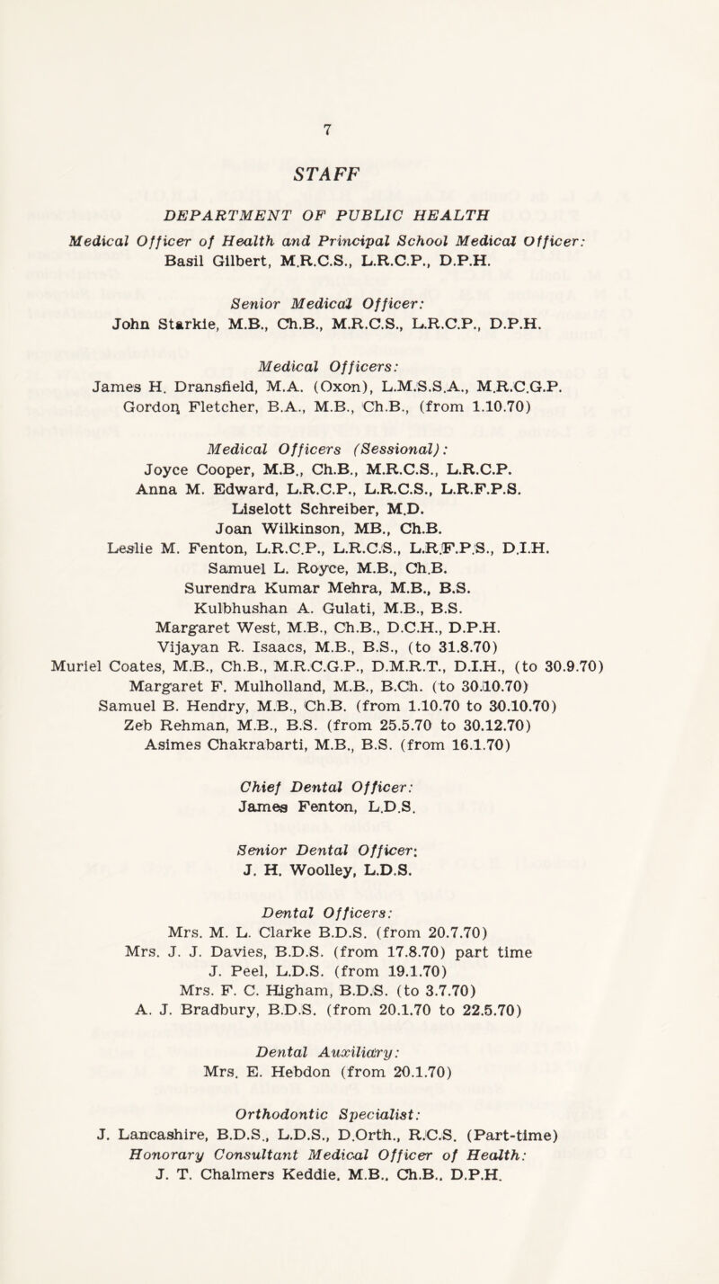 STAFF DEPARTMENT OF PUBLIC HEALTH Medical Officer of Health and Principal School Medical Officer: Basil Gilbert, M.R.C.S., L.R.C.P., D.P.H. Senior Medical Officer: John Starkie, M.B., Ch.B., M.R.C.S., L.R.C.P., D.P.H. Medical Officers: James H. Dransfield, M.A. (Oxon), L.M.S.S.A., M.R.C.G.P. Gordon Fletcher, B.A., M.B., Ch.B., (from 1.10.70) Medical Officers (Sessional): Joyce Cooper, M.B., Ch.B., M.R.C.S., L.R.C.P. Anna M. Edward, L.R.C.P., L.R.C.S., L.R.F.P.S. Liselott Schreiber, M.D. Joan Wilkinson, MB., Ch.B. Leslie M. Fenton, L.R.C.P., L.R.C.S., L.R.F.P.S., D.I.H. Samuel L. Royce, M.B., Ch.B. Surendra Kumar Mehra, M.B., B.S. Kulbhushan A. Gulati, M.B., B.S. Margaret West, M.B., Ch.B., D.C.H., D.P.H. Vijayan R. Isaacs, M.B., B.S., (to 31.8.70) Muriel Coates, M.B., Ch.B., M.R.C.G.P., D.M.R.T., D.I.H., (to 30.9.70) Margaret F. Mulholland, M.B., B.Ch. (to 30J10.70) Samuel B. Hendry, M.B., Ch.B. (from 1.10.70 to 30.10.70) Zeb Rehman, M.B., B.S. (from 25.5.70 to 30.12.70) Asimes Chakrabarti, M.B., B.S. (from 16.1.70) Chief Dental Officer: James Fenton, L.D.S. Senior Dental Officer: J. H. Woolley, L.D.S. Dental Officers: Mrs. M. L. Clarke B.D.S. (from 20.7.70) Mrs. J. J. Davies, B.D.S. (from 17.8.70) part time J. Peel, L.D.S. (from 19.1.70) Mrs. F. C. Higham, B.D.S. (to 3.7.70) A. J. Bradbury, B.D.S. (from 20.1.70 to 22.5.70) Dental Auxiliary: Mrs. E. Hebdon (from 20.1.70) Orthodontic Specialist: J. Lancashire, B.D.S., L.D.S., D.Orth., R.C.S. (Part-time) Honorary Consultatit Medical Officer of Health: J. T. Chalmers Keddie. M.B.. Ch.B.. D.P.H,