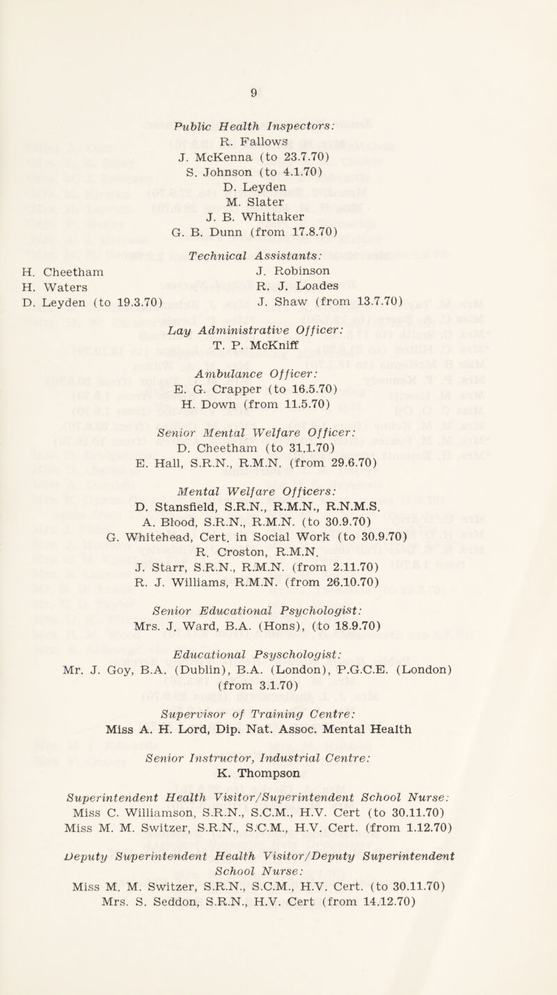 Public Health Inspectors: R. Fallows J. McKenna (to 23.7.70) S. Johnson (to 4.1.70) D. Leyden M. Slater J. B. Whittaker G. B. Dunn (from 17.8.70) Technical Assistants: H. Cheetham J. Robinson H. Waters R. J. Loades D. Leyden (to 19.3.70) J. Shaw (from 13.7.70) Lay Administrative Officer: T. P. McKniff Ambulance Officer: E. G. Crapper (to 16.5.70) H. Down (from 11.5.70) Senior Mental Welfare Officer: D. Cheetham (to 31.1.70) E. Hall, S.R.N., R.M.N. (from 29.6.70) Mental Welfare Officers: D. Stansfield, S.R.N., R.M.N., R.N.M.S. A. Blood, S.R.N., R.M.N. (to 30.9.70) G. Whitehead, Cert, in Social Work (to 30.9.70) R. Croston, R.M.N. J. Starr, S.R.N., R.M.N. (from 2.11.70) R. J. Williams, R.M.N. (from 26.10.70) Senior Educational Psychologist: Mrs. J. Ward, B.A. (Hons), (to 18.9.70) Educational Psyschologist: Mr. J. Goy, B.A. (Dublin), B.A. (London), P.G.C.E. (London) (from 3.1.70) Supervisor of Training Centre: Miss A. H. Lord, Dip. Nat. Assoc. Mental Health Senior Instructor, Industrial Centre: K. Thompson Superintendent Health Visitor/Superintendent School Nurse: Miss C. Williamson, S.R.N., S.C.M., H.V. Cert (to 30.11.70) Miss M. M. Switzer, S.R.N., S.C.M., H.V. Cert, (from 1.12.70) Deputy Superintendent Health Visitor/Deputy Superintendent School Nurse: Miss M. M. Switzer, S.R.N., S.C.M., H.V. Cert, (to 30.11.70) Mrs. S. Seddon, S.R.N., H.V. Cert (from 14.12.70)