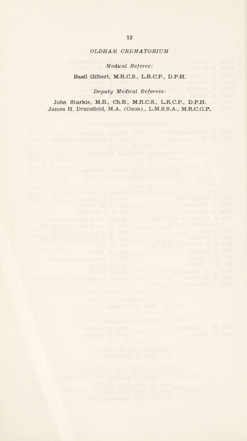 OLDHAM CREMATORIUM Medical Referee: Basil Gilbert, M.R.C.S., L.R.C.P., D.P.H. Deputy Medical Referees: John Starkie, M.B., Ch.B., M.R.C.S., L.R.C.P., D.P.H. James H. Dransfield, M.A. (Oxon)., L.M.S.S.A., M.R.C.G.P,