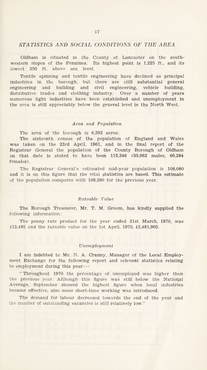 STATISTICS AND SOCIAL CONDITIONS OF THE AREA Oldham is situated in the County of Lancaster on the south¬ western slopes of the Pennines. Its highest point is 1,225 ft., and its lowest 350 ft. above sea level. Textile spinning and textile engineering have declined as principal industries in the borough, but there are still substantial general engineering and building and civil engineering, vehicle building, distributive trades and clothing industry. Over a number of years numerous light industries have been established and unemployment in the area is still appreciably below the general level in the North West. Area and Population The area of the borough is 6,392 acres. The sixteenth census of the population of England and Wales was taken on the 23rd April, 1961, and in the final report of the Registrar General the population of the County Borough of Oldham on that date is stated to have been 115,346 (55,062 males, 60,284 females). The Registrar General’s estimated mid-year population is 108,080 and it is on this figure that the vital statistics are based. This estimate of the population compares with 108,280 for the previous year. Rateable Value The Borough Treasurer, Mr. T. M. Groom, has kindly supplied the following information: The penny rate product for the year ended 31st March, 1970, was £13,485 and the rateable value on the 1st April, 1970, £3,481,905. Unemployment I am indebted to Mr. N. A. Cranny, Manager of the Local Employ¬ ment Exchange for the following report and relevant statistics relating to employment during this year:— “ Throughout 1970 the percentage of unemployed was higher than the previous year. Although this figure was still below the National Average, September showed the highest figure when local industries became effective, also some short-time working was introduced. The demand for labour decreased towards the end of the year and the number of outstanding vacancies is still relatively low.”