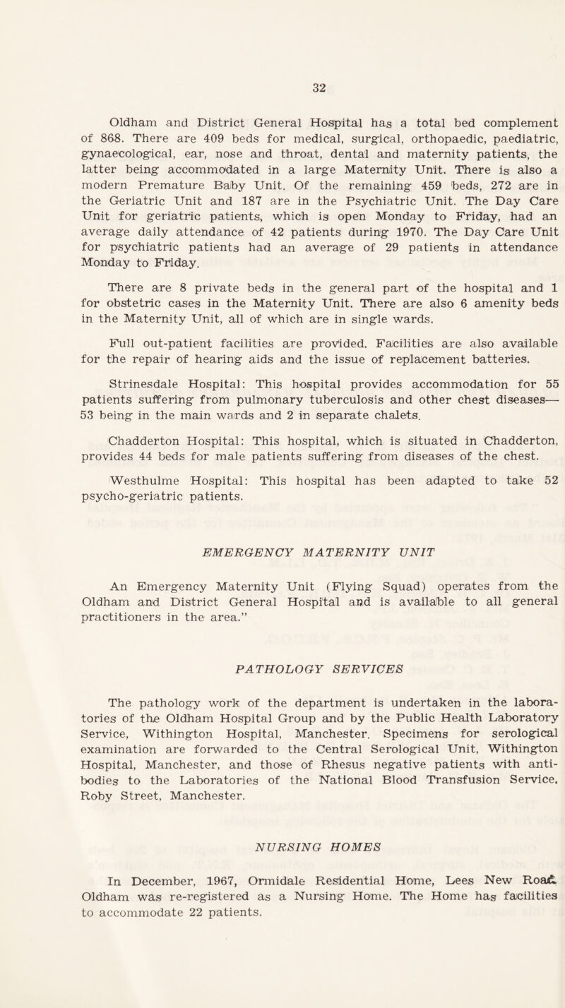 Oldham and District General Hospital has a total bed complement of 868. There are 409 beds for medical, surgical, orthopaedic, paediatric, gynaecological, ear, nose and throat, dental and maternity patients, the latter being accommodated in a large Maternity Unit. There is also a modern Premature Baby Unit. Of the remaining 459 beds, 272 are in the Geriatric Unit and 187 are in the Psychiatric Unit. The Day Care Unit for geriatric patients, which is open Monday to Friday, had an average daily attendance of 42 patients during 1970. The Day Care Unit for psychiatric patients had an average of 29 patients in attendance Monday to Friday. There are 8 private beds in the general part of the hospital and 1 for obstetric cases in the Maternity Unit. There are also 6 amenity beds in the Maternity Unit, all of which are in single wards. Full out-patient facilities are provided. Facilities are also available for the repair of hearing aids and the issue of replacement batteries. Strinesdale Hospital: This hospital provides accommodation for 55 patients suffering from pulmonary tuberculosis and other chest diseases— 53 being in the main wards and 2 in separate chalets. Chadderton Hospital: This hospital, which is situated in Chadderton, provides 44 beds for male patients suffering from diseases of the chest. Westhulme Hospital: This hospital has been adapted to take 52 psycho-geriatric patients. EMERGENCY MATERNITY UNIT An Emergency Maternity Unit (Flying Squad) operates from the Oldham and District General Hospital and is available to all general practitioners in the area.” PATHOLOGY SERVICES The pathology work of the department is undertaken in the labora¬ tories of the Oldham Hospital Group and by the Public Health Laboratory Service, Withington Hospital, Manchester. Specimens for serological examination are forwarded to the Central Serological Unit, Withington Hospital, Manchester, and those of Rhesus negative patients with anti¬ bodies to the Laboratories of the National Blood Transfusion Service. Roby Street, Manchester. NURSING HOMES In December, 1967, Ormidale Residential Home, Dees New Road. Oldham was re-registered as a Nursing Home. The Home has facilities to accommodate 22 patients.