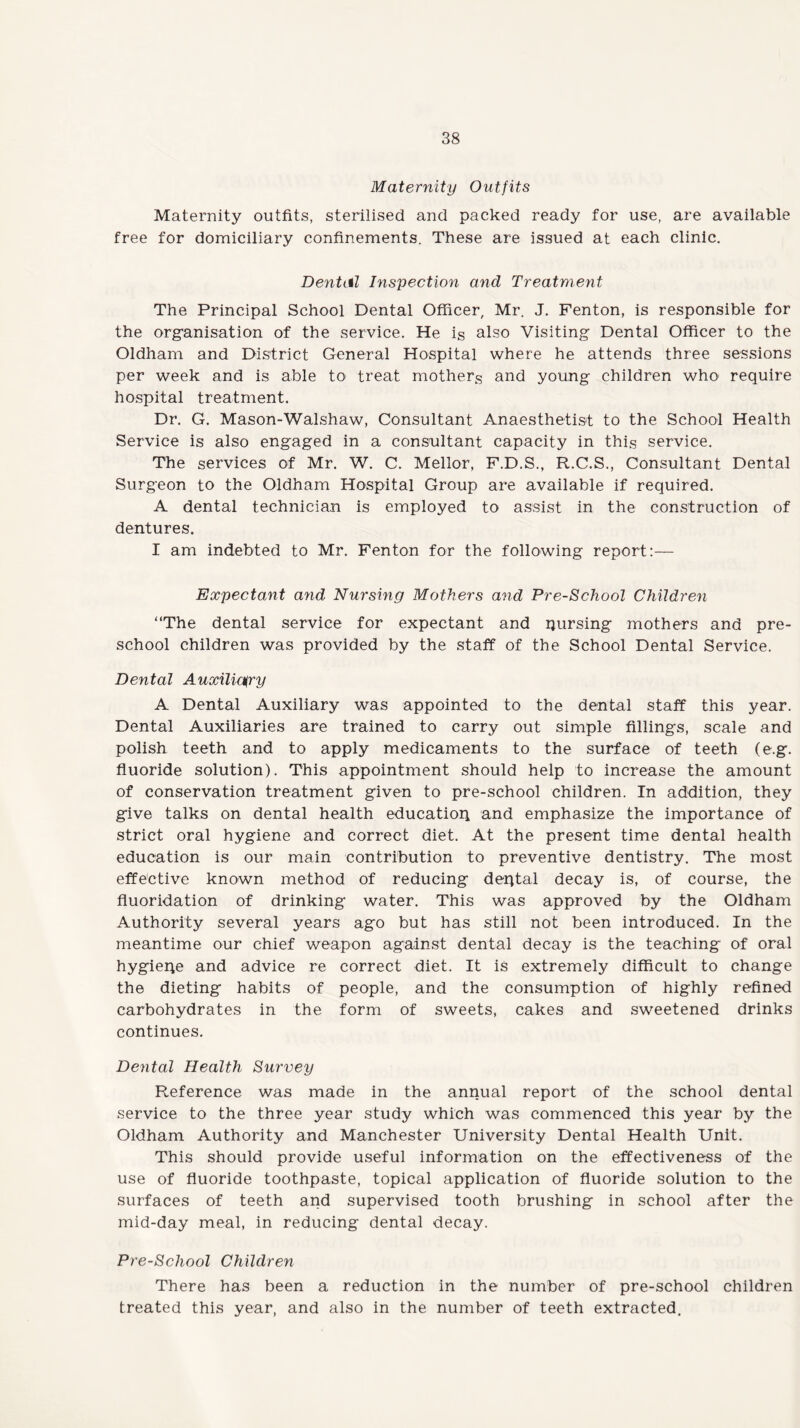 Maternity Outfits Maternity outfits, sterilised and packed ready for use, are available free for domiciliary confinements. These are issued at each clinic. Dental Inspection and Treatment The Principal School Dental Officer, Mr. J. Fenton, is responsible for the organisation of the service. He is also Visiting Dental Officer to the Oldham and District General Hospital where he attends three sessions per week and is able to treat mothers and young children who require hospital treatment. Dr. G. Mason-Walshaw, Consultant Anaesthetist to the School Health Service is also engaged in a consultant capacity in this service. The services of Mr. W. C. Mellor, F.D.S., R.C.S., Consultant Dental Surgeon to the Oldham Hospital Group are available if required. A dental technician is employed to assist in the construction of dentures. I am indebted to Mr. Fenton for the following report:— Expectant and Nursing Mothers and Pre-School Children “The dental service for expectant and pursing mothers and pre¬ school children was provided by the staff of the School Dental Service. Dental Auxiliary A Dental Auxiliary was appointed to the dental staff this year. Dental Auxiliaries are trained to carry out simple fillings, scale and polish teeth and to apply medicaments to the surface of teeth (e.g. fluoride solution). This appointment should help to increase the amount of conservation treatment given to pre-school children. In addition, they give talks on dental health education and emphasize the importance of strict oral hygiene and correct diet. At the present time dental health education is our main contribution to preventive dentistry. The most effective known method of reducing dental decay is, of course, the fluoridation of drinking water. This was approved by the Oldham Authority several years ago but has still not been introduced. In the meantime our chief weapon against dental decay is the teaching of oral hygiepe and advice re correct diet. It is extremely difficult to change the dieting habits of people, and the consumption of highly refined carbohydrates in the form of sweets, cakes and sweetened drinks continues. Dental Health Survey Reference was made in the annual report of the school dental service to the three year study which was commenced this year by the Oldham Authority and Manchester University Dental Health Unit. This should provide useful information on the effectiveness of the use of fluoride toothpaste, topical application of fluoride solution to the surfaces of teeth and supervised tooth brushing in school after the mid-day meal, in reducing dental decay. Pre-School Children There has been a reduction in the number of pre-school children treated this year, and also in the number of teeth extracted.