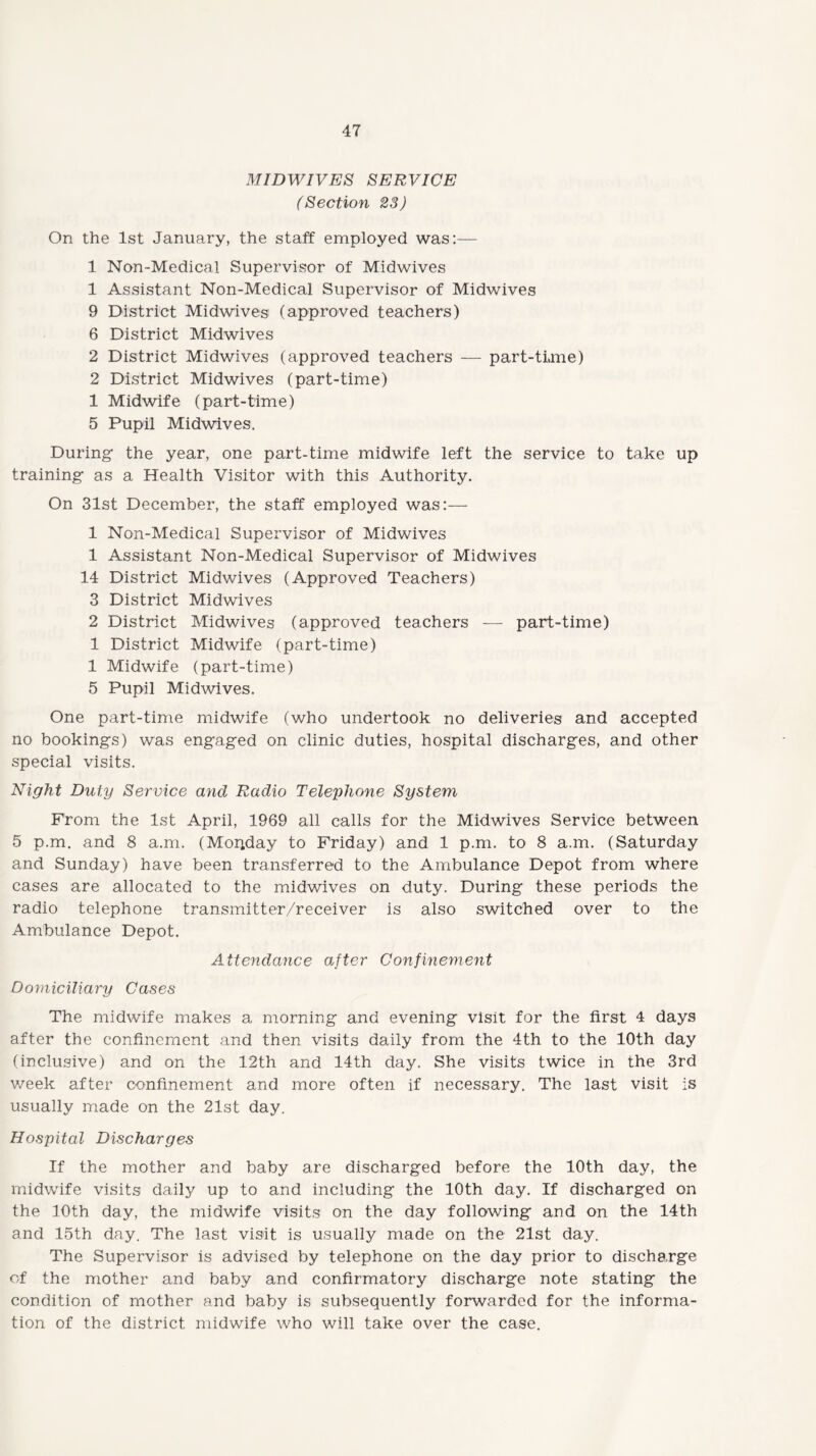 MIDWIVES SERVICE (Section 23) On the 1st January, the staff employed was:— 1 Non-Medical Supervisor of Midwives 1 Assistant Non-Medical Supervisor of Midwives 9 District Midwives (approved teachers) 6 District Midwives 2 District Midwives (approved teachers — part-time) 2 District Midwives (part-time) 1 Midwife (part-time) 5 Pupil Midwives. During the year, one part-time midwife left the service to take up training as a Health Visitor with this Authority. On 31st December, the staff employed was:— 1 Non-Medical Supervisor of Midwives 1 Assistant Non-Medical Supervisor of Midwives 14 District Midwives (Approved Teachers) 3 District Midwives 2 District Midwives (approved teachers — part-time) 1 District Midwife (part-time) 1 Midwife (part-time) 5 Pupil Midwives. One part-time midwife (who undertook no deliveries and accepted no bookings) was engaged on clinic duties, hospital discharges, and other special visits. Night Duty Service and Radio Telephone System From the 1st April, 1969 all calls for the Midwives Service between 5 p.m. and 8 a.m. (Monday to Friday) and 1 p.m. to 8 a.m. (Saturday and Sunday) have been transferred to the Ambulance Depot from where cases are allocated to the midwives on duty. During these periods the radio telephone transmitter/receiver is also switched over to the Ambulance Depot. Attendance after Confinement Domiciliary Cases The midwife makes a morning and evening visit for the first 4 days after the confinement and then visits daily from the 4th to the 10th day (inclusive) and on the 12th and 14th day. She visits twice in the 3rd week after confinement and more often if necessary. The last visit is usually made on the 21st day. Hospital Discharges If the mother and baby are discharged before the 10th day, the midwife visits daily up to and including the 10th day. If discharged on the 10th day, the midwife visits on the day following and on the 14th and 15th day. The last visit is usually made on the 21st day. The Supervisor is advised by telephone on the day prior to discharge of the mother and baby and confirmatory discharge note stating the condition of mother and baby is subsequently forwarded for the informa¬ tion of the district midwife who will take over the case.