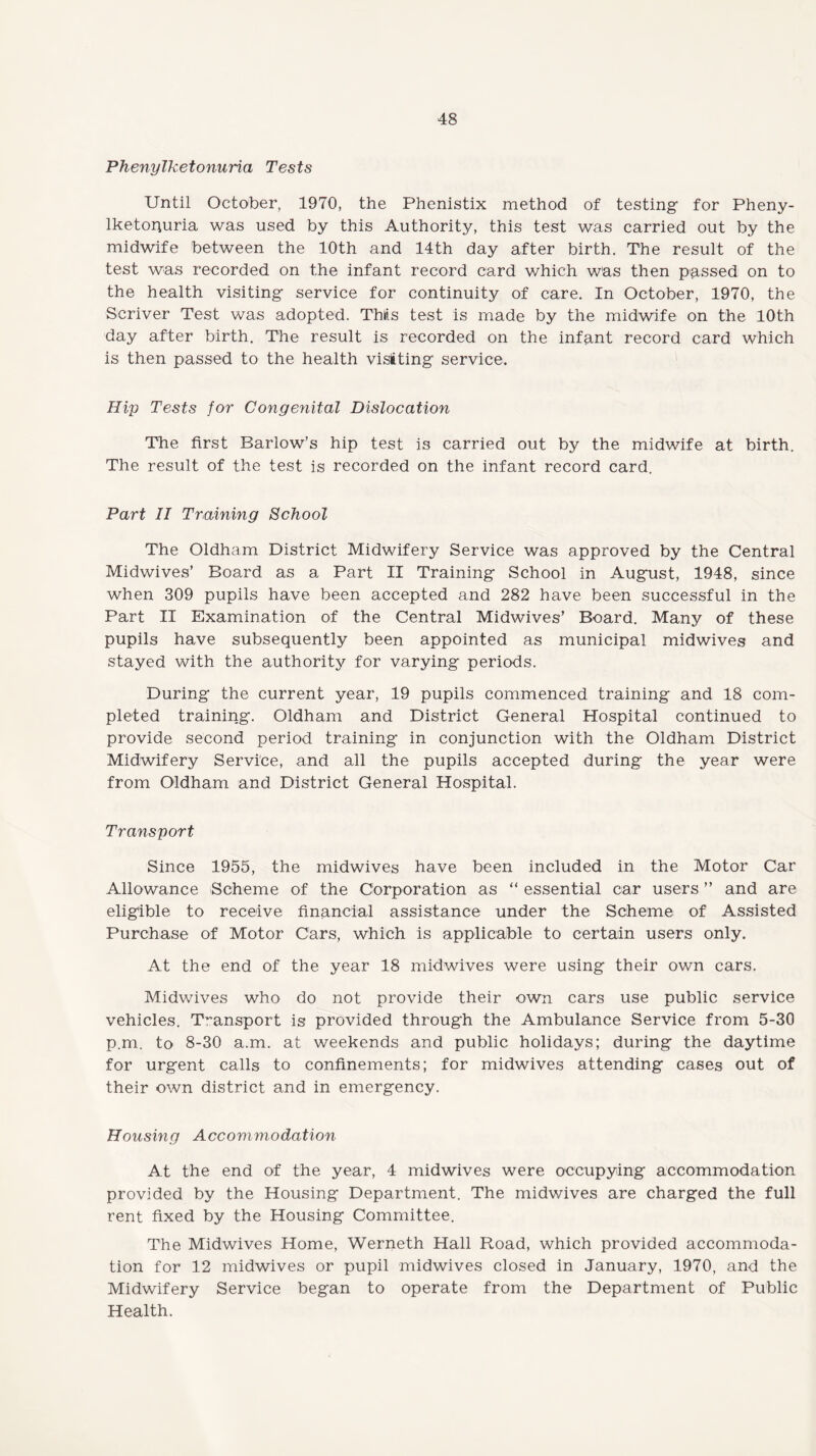 Phenylketonuria Tests Until October, 1970, the Phenistix method of testing- for Pheny- lketoquria was used by this Authority, this test was carried out by the midwife between the 10th and 14th day after birth. The result of the test was recorded on the infant record card which was then passed on to the health visiting- service for continuity of care. In October, 1970, the Scriver Test was adopted. TMs test is made by the midwife on the 10th day after birth. The result is recorded on the infant record card which is then passed to the health visiting service. Hip Tests for Congenital Dislocation The first Barlow’s hip test is carried out by the midwife at birth. The result of the test is recorded on the infant record card. Part II Training School The Oldham District Midwifery Service was approved by the Central Midwives’ Board as a Part II Training School in August, 1948, since when 309 pupils have been accepted and 282 have been successful in the Part II Examination of the Central Midwives’ Board. Many of these pupils have subsequently been appointed as municipal midwives and stayed with the authority for varying periods. During the current year, 19 pupils commenced training and 18 com¬ pleted training. Oldham and District General Hospital continued to provide second period training in conjunction with the Oldham District Midwifery Service, and all the pupils accepted during the year were from Oldham and District General Hospital. Transport Since 1955, the midwives have been included in the Motor Car Allowance Scheme of the Corporation as “ essential car users ” and are eligible to receive financial assistance under the Scheme of Assisted Purchase of Motor Cars, which is applicable to certain users only. At the end of the year 18 midwives were using their own cars. Midwives who do not provide their own cars use public service vehicles. Transport is provided through the Ambulance Service from 5-30 p.m. to 8-30 a.m. at weekends and public holidays; during the daytime for urgent calls to confinements; for midwives attending cases out of their own district and in emergency. Housing Accommodation At the end of the year, 4 midwives were occupying accommodation provided by the Housing Department. The midwives are charged the full rent fixed by the Housing Committee. The Midwives Home, Werneth Hall Road, which provided accommoda¬ tion for 12 midwives or pupil midwives closed in January, 1970, and the Midwifery Service began to operate from the Department of Public Health.