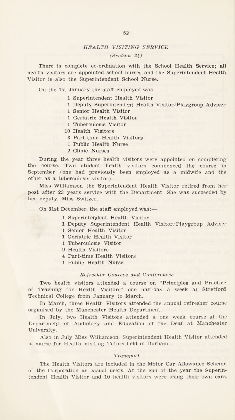 HEALTH VISITING SERVICE (Section 2If) There is complete co-ordination with the School Health Service; all health visitors are appointed school nurses and the Superintendent Health Visitor is also the Superintendent School Nurse. On the 1st January the staff employed was:—- 1 Superintendent Health Visitor 1 Deputy Superintendent Health Visitor/Playgroup Adviser 1 Senior Health Visitor 1 Geriatric Health Visitor 1 Tuberculosis Visitor 10 Health Visitors 3 Part-time Health Visitors 1 Public Health Nurse 2 Clinic Nurses During the year three health visitors were appointed on completing the course. Two student health visitors commenced the course in September (one had previously been employed as a midwife and the other as a tuberculosis visitor). Miss Williamson the Superintendent Health Visitor retired from her post after 23 years service with the Department. She was succeeded by her deputy, Miss Switzer. On 31st December, the staff employed was:— 1 Superintendent Health Visitor 1 Deputy Superintendent Health Visitor/Playgroup Adviser 1 Senior Health Visitor !1 Geriatric Health Visitor 1 Tuberculosis Visitor 9 Health Visitors 4 Part-time Health Visitors 1 Public Health Nurse Refresher Courses and Conferences Two health visitors attended a course on ‘'Principles and Practice of Teaching for Health Visitors” one half-day a week at Stretford Technical College from January to March. In March, three Health Visitors attended the annual refresher course organised by the Manchester Health Department. In July, two Health Visitors attended a one week course at the Department of Audiology and Education of the Deaf at Manchester University. Also in July Miss Williamson, Superintendent Health Visitor attended a course for Health Visiting Tutors held in Durham. Transport The Health Visitors are included in the Motor Car Allowance Scheme of the Corporation as casual users. At the end of the year the Superin¬ tendent Health Visitor and 10 health visitors were using their own cars.