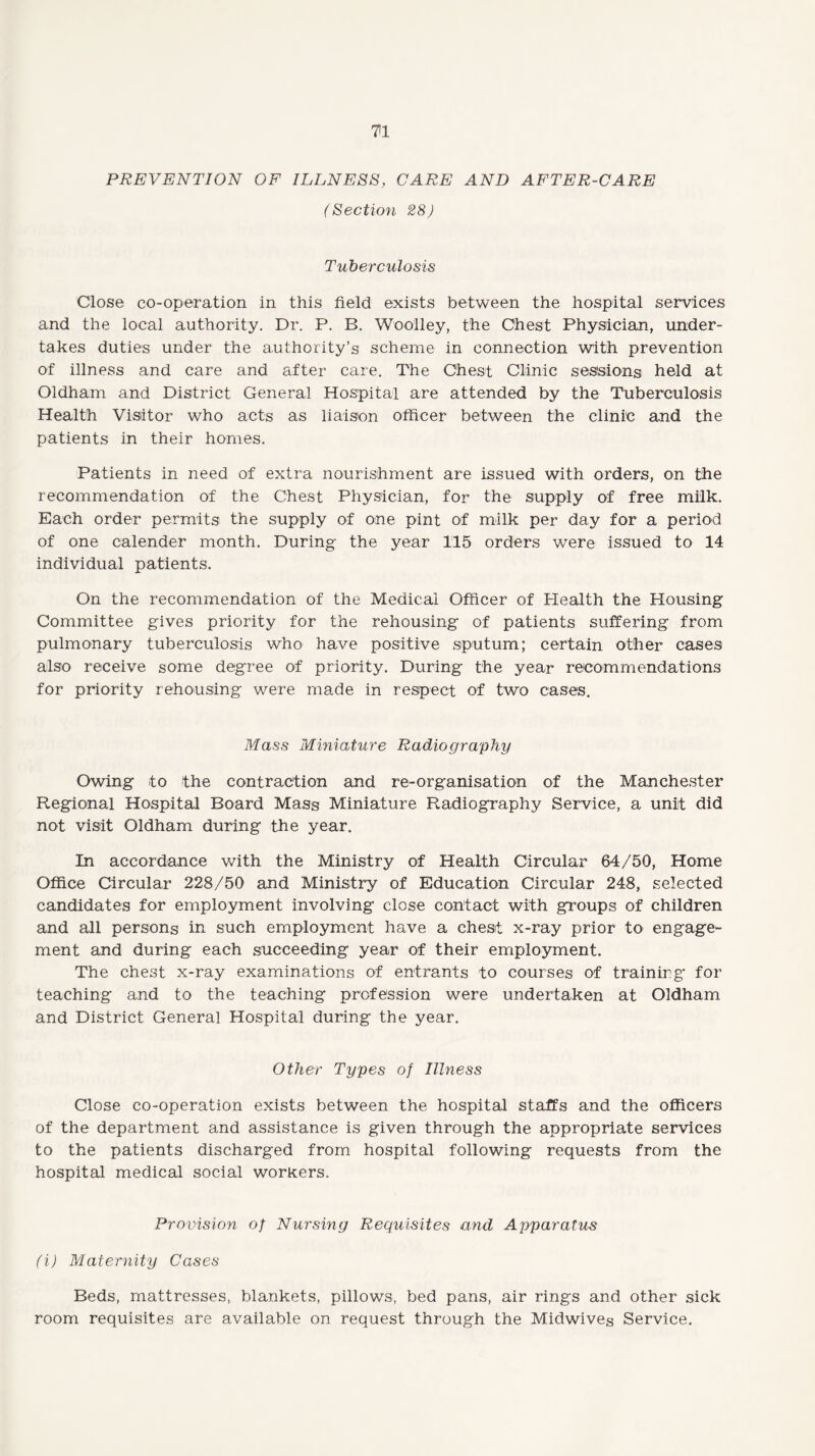 PREVENTION OF ILLNESS, CARE AND AFTER-CARE (Section 28) Tuberculosis Close co-operation in this field exists between the hospital services and the local authority. Dr. P. B. Woolley, the Chest Physician, under¬ takes duties under the authority’s scheme in connection with prevention of illness and care and after care. The Chest Clinic sessions held at Oldham and District General Hospital are attended by the Tuberculosis Health Visitor who acts as liaison officer between the clinic and the patients in their homes. Patients in need of extra nourishment are issued with orders, on the recommendation of the Chest Physician, for the supply of free milk. Each order permits the supply of one pint of milk per day for a period of one calender month. During the year 115 orders were issued to 14 individual patients. On the recommendation of the Medical Officer of Health the Housing Committee gives priority for the rehousing of patients suffering from pulmonary tuberculosis who have positive sputum; certain other cases also receive some degree of priority. During the year recommendations for priority rehousing were made in respect of two cases. Mass Miniature Radiography Owing to the contraction and re-organisation of the Manchester Regional Hospital Board Mass Miniature Radiography Service, a unit did not visit Oldham during the year. In accordance with the Ministry of Health Circular 64/50, Home Office Circular 228/50 and Ministry of Education Circular 248, selected candidates for employment involving close contact with groups of children and all persons in such employment have a chest x-ray prior to engage¬ ment and during each succeeding year of their employment. The chest x-ray examinations of entrants to courses of training for teaching and to the teaching profession were undertaken at Oldham and District General Hospital during the year. Other Types of Illness Close co-operation exists between the hospital staffs and the officers of the department and assistance is given through the appropriate services to the patients discharged from hospital following requests from the hospital medical social workers. Provision of Nursing Requisites and Apparatus (i) Maternity Cases Beds, mattresses, blankets, pillows, bed pans, air rings and other sick room requisites are available on request through the Midwives Service.