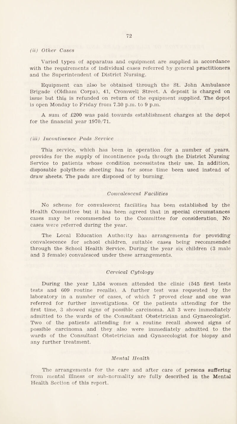 (it) Other Cases Varied types of apparatus and equipment are supplied in accordance with the requirements of individual cases referred by general practitioners and the Superintendent of District Nursing. Equipment can also be obtained through the St. John Ambulance Brigade (Oldham Corps), 41, Cromwell Street. A deposit is charged on issue but this is refunded on return of the equipment supplied. The depot is open Monday to Friday from 7.30 p.m. to 9 p.m. A sum of £200 was paid towards establishment charges at the depot for the financial year '1970/71. (Hi) Incontinence Pads Service This service, which has been in operation for a number of years, provides for the supply of incontinence pads through the District Nursing Service to patients whose condition necessitates their use. In addition, disposable polythene sheeting has for some time been used instead of draw sheets. The pads are disposed of by burning. Convalescent Facilities No scheme for convalescent facilities has been established by the Health Committee but it has been agreed that in special circumstances cases may be recommended to the Committee for consideration. No cases were referred during the year. The Local Education Authority has arrangements for providing convalescence for school children, suitable cases being recommended through the School Health Service. During the year six children (3 male and 3 female) convalesced under these arrangements. Cervical Cytology During the year 1,1154 women attended the clinic (545 first tests tests and 609 routine recalls). A further test was requested by the laboratory in a number of cases, of which 7 proved clear and one was referred for further investigations. Of the patients attending for the first time, 3 showed signs of possible carcinoma. All 3 were immediately admitted to the wards of the Consultant Obstetrician and Gynaecologist. Two of the patients attending for a routine recall showed signs of possible carcinoma and they also were immediately admitted to the wards of the Consultant Obstetrician and Gynaecologist for biopsy and any further treatment. Mental Health The arrangements for the care and after care of persons suffering from mental illness or sub-normality are fully described in the Mental Health Section of this report.