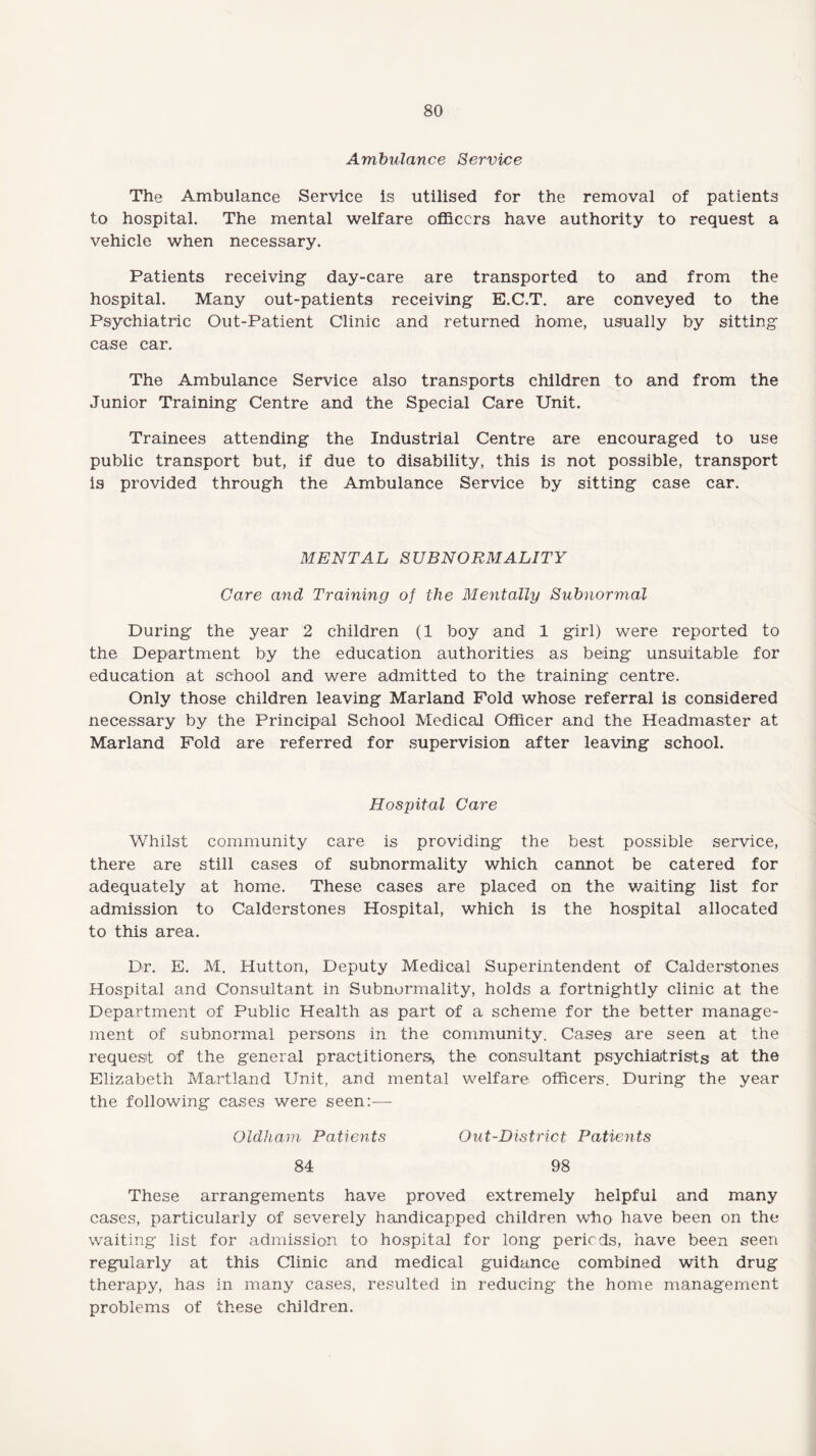 Ambulance Service The Ambulance Service is utilised for the removal of patients to hospital. The mental welfare officers have authority to request a vehicle when necessary. Patients receiving day-care are transported to and from the hospital. Many out-patients receiving E.C.T. are conveyed to the Psychiatric Out-Patient Clinic and returned home, usually by sitting case car. The Ambulance Service also transports children to and from the Junior Training Centre and the Special Care Unit. Trainees attending the Industrial Centre are encouraged to use public transport but, if due to disability, this is not possible, transport is provided through the Ambulance Service by sitting case car. MENTAL SUBNORMALITY Care and Training of the Mentally Subnormal During the year 2 children (1 boy and 1 girl) were reported to the Department by the education authorities as being unsuitable for education at school and were admitted to the training centre. Only those children leaving Marland Fold whose referral is considered necessary by the Principal School Medical Officer and the Headmaster at Marland Fold are referred for supervision after leaving school. Hospital Care Whilst community care is providing the best possible service, there are still cases of subnormality which cannot be catered for adequately at home. These cases are placed on the waiting list for admission to Calderstones Hospital, which is the hospital allocated to this area. Dr. E. M. Hutton, Deputy Medical Superintendent of Calderstones Hospital and Consultant in Subnormality, holds a fortnightly clinic at the Department of Public Health as part of a scheme for the better manage¬ ment of subnormal persons in the community. Cases are seen at the request of the general practitioners^ the consultant psychiatrists at the Elizabeth Martland Unit, and mental welfare officers. During the year the following cases were seen:— Oldham Patients Out-District Patients 84 98 These arrangements have proved extremely helpful and many cases, particularly of severely handicapped children who have been on the waiting list for admission to hospital for long periods, have been seen regularly at this Clinic and medical guidance combined with drug therapy, has in many cases, resulted in reducing the home management problems of these children.