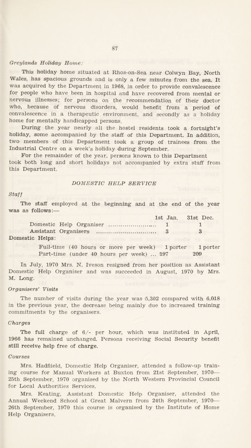 Greylands Holiday Home: This holiday home situated at Rhos-on-Sea near Colwyn Bay, North Wales, has spacious grounds and is only a few minutes from the sea. It was acquired by the Department in 1968, in order to provide convalescence for people who have been in hospital and have recovered from mental or nervous illnesses; for persons on the recommendation of their doctor who, because of nervous disorders, would benefit from a period of convalescence in a therapeutic environment, and secondly as a holiday home for mentally handicapped persons. During the year nearly all the hostel residents took a fortnight’s holiday, some accompanied by the staff of this Department. In addition, two members of this Department took a group of trainees from the Industrial Centre on a week’s holiday during- September. For the remainder of the year, persons known to this Department took both long and short holidays not accompanied by extra staff from this Department. DOMESTIC HELP SERVICE Staff The staff employed at the beginning and at the end of the year was as follows:— 1st Jan. 31st Dec. Domestic Help Organiser ..... 1 1 Assistant Organisers . 3 3 Domestic Helps: Full-time (40 hours or more per week) 1 porter 1 porter Part-time (under 40 hours per week) ... 1197 209 In July, 1970 Mrs. N. Iveson resigned from her position as Assistant Domestic Help Organiser and was succeeded in August, 1970 by Mrs. M. Long. Organisers’ Visits The number of visits during the year was t5,302 compared with 6,018 in the previous year, the decrease being mainly due to increased training commitments by the organisers. Charges The full charge of 6/- per hour, which was instituted in April, 1966 has remained unchanged. Persons receiving Social Security benefit still receive help free of charge. Courses Mrs. Hadfiield, Domestic Help Organiser, attended a follow-up train¬ ing course for Manual Workers at Buxton from 21st September, 1970— 25th September, 1970 organised by the North Western Provincial Council for Local Authorities Services. Mrs. Keating, Assistant Domestic Help Organiser, attended the Annual Weekend School at Great Malvern from 24th September, 1970— 26th September, 1970 this course is organised by the Institute of Home Help Organisers.