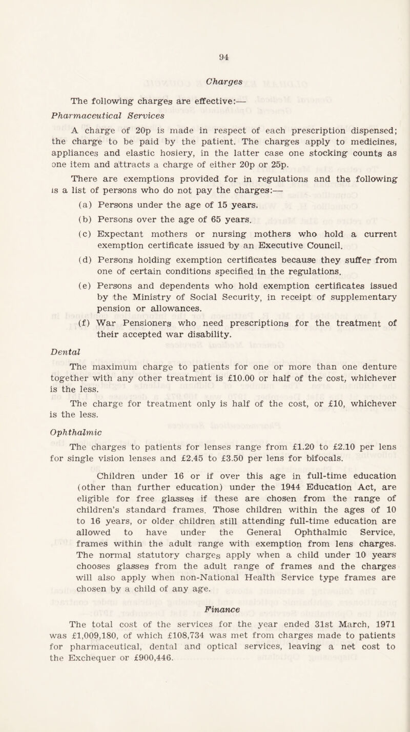 Charges The following charges are effective:— Pharmaceutical Services A charge of 20p is made in respect of each prescription dispensed; the charge to be paid by the patient. The charges apply to medicines, appliances and elastic hosiery, in the latter case one stocking counts as one item and attracts a charge of either 20p or 25p. There are exemptions provided for in regulations and the following is a list of persons who do not pay the charges:— (a) Persons under the age of 15 years. (b) Persons over the age of 65 years. (c) Expectant mothers or nursing mothers who hold a current exemption certificate issued by an Executive Council. (d) Persons holding exemption certificates because they suffer from one of certain conditions specified in the regulations. (e) Persons and dependents who hold exemption certificates issued by the Ministry of Social Security, in receipt of supplementary pension or allowances. (f) War Pensioners who need prescriptions for the treatment of their accepted war disability. Dental The maximum charge to patients for one or more than one denture together with any other treatment is £10.00 or half of the cost, whichever is the less. The charge for treatment only is half of the cost, or £10, whichever is the less. Ophthalmic The charges to patients for lenses range from £1.20 to £2.10 per lens for single vision lenses and £2.45 to £3.50 per lens for bifocals. Children under 16 or if over this age in full-time education (other than further education) under the 1944 Education Act, are eligible for free glasses if these are chosen from the range of children’s standard frames. Those children within the ages of 10 to 16 years, or older children still attending full-time education are allowed to have under the General Ophthalmic Service, frames within the adult range with exemption from lens charges. The normal statutory charges apply when a child under 10 years chooses glasses from the adult range of frames and the charges will also apply when non-National Health Service type frames are chosen by a child of any age. Finance The total cost of the services for the year ended 31st March, 1971 was £1,009,180, of which £108,734 was met from charges made to patients for pharmaceutical, dental and optical services, leaving a net cost to the Exchequer or £900,446.