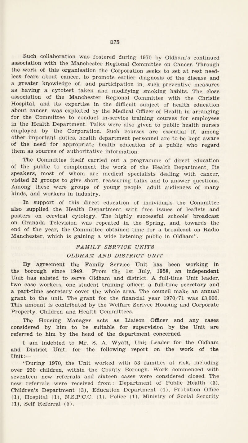 Such collaboration was fostered during- 1970 by Oldham’s continued association with the Manchester Regional Committee on Cancer. Through the work of this organisation the Corporation seeks to set at rest need¬ less fears about cancer, to promote earlier diagnosis of the disease and a greater knowledge of, and participation in, such preventive measures as having a cytotest taken and modifying smoking habits. The close association of the Manchester Regional Committee with the Christie Hospital, and its expertise in the difficult subject of health education about cancer, was exploited by the Medical Officer of Health in arranging for the Committee to conduct in-service training courses for employees in the Health Department. Talks were also given to public health nurses employed by the Corporation. Such courses are essential if, among other important duties, health department personnel are to be kept aware of the need for appropriate health education of a public who regard them as sources of authoritative information. The Committee itself carried out a programme of direct education of the public to complement the work of the Health Department. Its speakers, most of whom are medical specialists dealing with cancer, visited 22 groups to give short, reassuring talks and to answer questions. Among these were groups of young people, adult audiences of many kinds, and workers in industry. In support of this direct education of individuals the Committee also supplied the Health Department with free issues of leaflets and posters on cervical cytology. The highly successful schools’ broadcast on Granada Television was repeated ip the Spring, and, towards the end of the year, the Committee obtained time for a broadcast on Radio Manchester, which is gaining a wide listening public in Oldham”. FAMILY SERVICE UNITS OLDHAM AND DISTRICT UNIT By agreement the Family Service Unit has been working in the borough since 1949. From the 1st July, 1958, an independent Unit has existed to serve Oldham and district. A full-time Unit leader, two case workers, one student training officer, a full-time secretary and a part-time secretary cover the whole area. The council make an annual grant to the unit. The grant for the financial year 1970/71 was £3,000. This amount is contributed by the Welfare Serivce Housing and Corporate Property, Children and Health Committees. The Housing Manager acts as Liaison Officer and any cases considered by him to be suitable for supervision by the Unit are referred to him by the head of the department concerned. I am indebted to Mr. S. A. Wyatt, Unit Leader for the Oldham and District Unit, for the following report on the work of the Unit:— “During 1970, the Unit worked with 53 families at risk, including over 230 children, within the County Borough. Work commenced with seventeen new referrals and sixteen cases were considered closed. The new referrals were received from : Department of Public Health (3), Children’s Department (3), Education Department (1), Probation Office (1), Hospital (1), N.S.P.C.C. (1), Police (1), Ministry of Social Security (1), Self Referral (5).