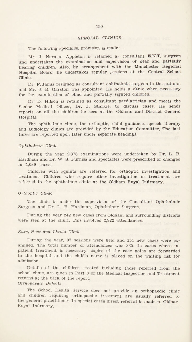 SPECIAL CLINICS The following specialist provision is made:— Mr. J. Norman Appleton is retained as consultant E.N.T. surgeon and undertakes the examination and supervision of deaf and partially hearing children. Also, by arrangement with the Manchester Regional Hospital Board, he undertakes regular sessions at the Central School Clinic. Dr. F. Janus resigned as consultant ophthalmic surgeon in the autumn and Mr. J. B. Garston was appointed. He holds a clinic when necessary for the examination of blind and partially sighted children. Dr. D. Hilson is retained as consultant paediatrician and meets the Senior Medical Officer, Dr. J. Starkie, to discuss cases. He sends reports on all the children he sees at the Oldham and District General Hospital. The ophthalmic clinic, the orthoptic, child guidance, speech therapy and audiology clinics are provided by the Education Committee. The last three are reported upon later under separate headings. Ophthalmic Clinic During the year 2,376 examinations were undertaken by Dr. L. B. Hardman and Dr. W. S. Furniss and spectacles were prescribed or changed in 1,089 cases. Children with squints are referred for orthoptic investigation and treatment. Children who require other investigation or treatment are referred to the ophthalmic clinic at the Oldham Royal Infirmary. Orthoptic Clinic The clinic is under the supervision of the Consultant Ophthalmic Surgeon and Dr. L, B. Hardman, Ophthalmic Surgeon. During the year 242 new cases from Oldham and surrounding districts were seen at the clinic. This involved 2,922 attendances. Ears, Nose and Throat Clinic During the year, 37 sessions were held and 154 new cases were ex¬ amined. The total number of attendances was 335. In cases where in¬ patient treatment is necessary, copies of the case notes are forwarded to the hospital and the child’s name is placed on the waiting list for admission. Details of the children treated including those referred from the school clinic, are given in Part 3 of the Medical Inspection and Treatment returns at the back of the report. Orthopaedic Defects The School Health Service does not provide an orthopaedic clinic and children requiring orthopaedic treatment are usually referred to the general practitioner. In special cases direct referral is made to Oldhar Royal Infirmary.