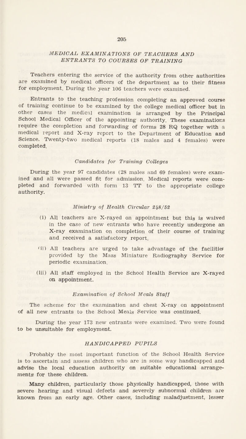 MEDICAL EXAMINATIONS OF TEACHERS AND ENTRANTS TO COURSES OF TRAINING Teachers entering- the service of the authority from other authorities are examined by medical officers of the department as to their fitness for employment. During the year 108 teachers were examined. Entrants to the teaching profession completing an approved course of training continue to be examined by the college medical officer but in other cases the medical examination is arranged by the Principal School Medical Officer of the appointing authority. These examinations require the completion and forwarding of forms 28 RQ together with a medical report and X-ray report to the Department of Education and Science. Twenty-two medical reports (18 males and 4 females) were completed. Ca?ididates for Training Colleges During the year 97 candidates (28 males and 69 females) were exam¬ ined and all were passed fit for admission. Medical reports were com¬ pleted and forwarded with form 13 TT to the appropriate college authority. Ministry of Health Circular 2J/.8/52 (i) All teachers are X-rayed on appointment but this is waived in the case of new entrants who have recently undergone an X-ray examination on completion of their course of training and received a satisfactory report. (ii) All teachers are urged to take advantage of the facilities provided by the Mass Miniature Radiography Service for periodic examination. (iii) All staff employed in the School Health Service are X-rayed on appointment. Examination of School Meals Staff The scheme for the examination and chest X-ray on appointment of all new entrants to the School Meals Service was continued. During the year 173 new entrants were examined. Two were found to be unsuitable for employment. HANDICAPPED PUPILS Probably the most important function of the School Health Service is to ascertain and assess children who are in some way handicapped and advise the local education authority on suitable educational arrange¬ ments for these children. Many children, particularly those physically handicapped, those with severe hearing and visual defects and severely subnormal children are known from an early age. Other cases, including maladjustment, lesser