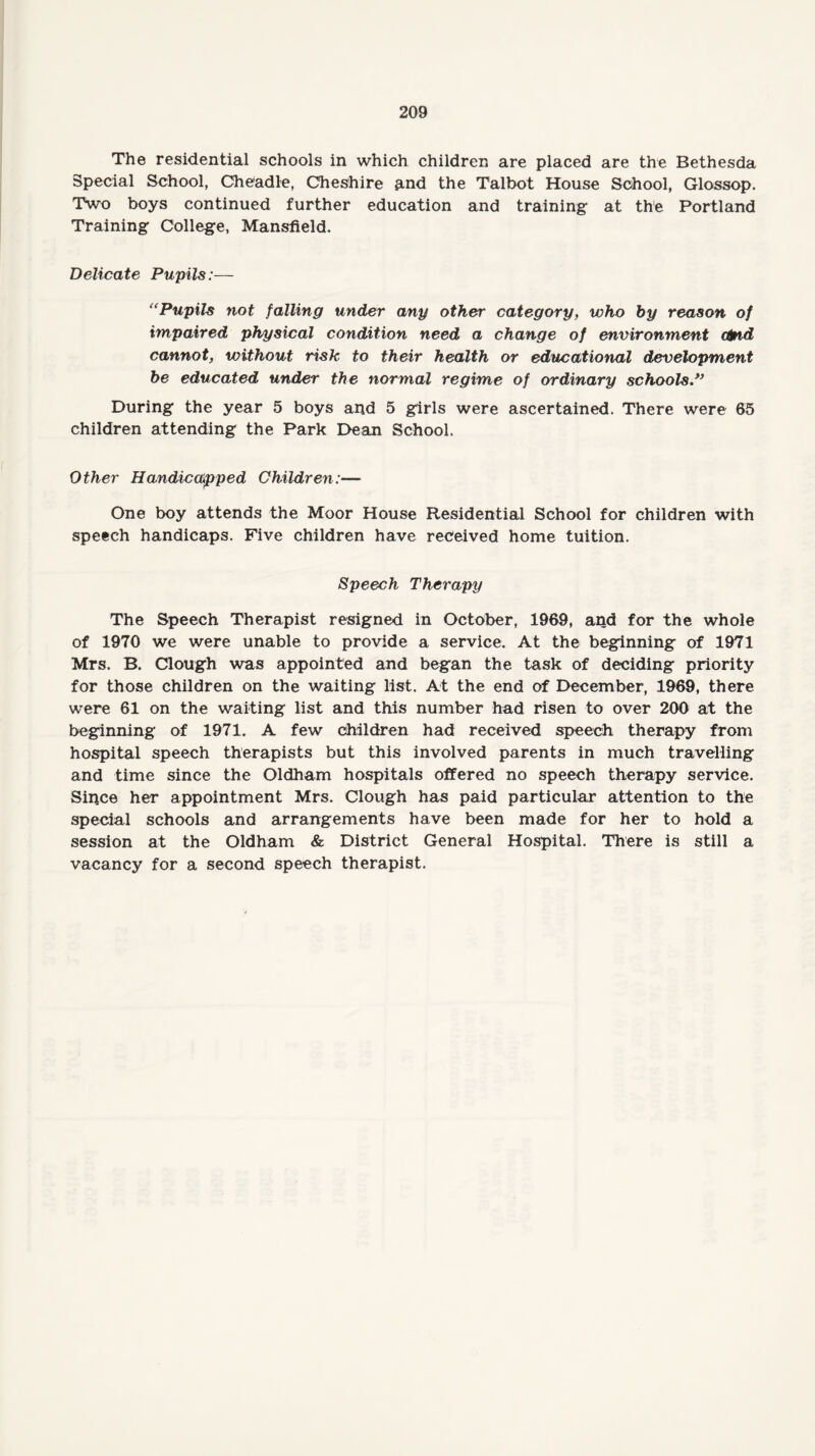 The residential schools in which children are placed are the Bethesda Special School, Cheadle, Cheshire and the Talbot House School, Glossop. Two boys continued further education and training at the Portland Training College, Mansfield. Delicate Pupils:— “Pupils not falling under any other category, who by reason of impaired physical condition need a change of environment ctnd cannot, without risk to their health or educational development be educated under the normal regime of ordinary schools” During the year 5 boys and 5 girls were ascertained. There were 65 children attending the Park Dean School. Other Handicapped Children:— One boy attends the Moor House Residential School for children with speech handicaps. Five children have received home tuition. Speech Therapy The Speech Therapist resigned in October, 1969, and for the whole of 1970 we were unable to provide a service. At the beginning of 1971 Mrs. B. Clough was appointed and began the task of deciding priority for those children on the waiting list. At the end of December, 1969, there were 61 on the waiting list and this number had risen to over 200 at the beginning of 1971. A few children had received speech therapy from hospital speech therapists but this involved parents in much travelling and time since the Oldham hospitals offered no speech therapy service. Since her appointment Mrs. Clough has paid particular attention to the special schools and arrangements have been made for her to hold a session at the Oldham & District General Hospital. There is still a vacancy for a second speech therapist.