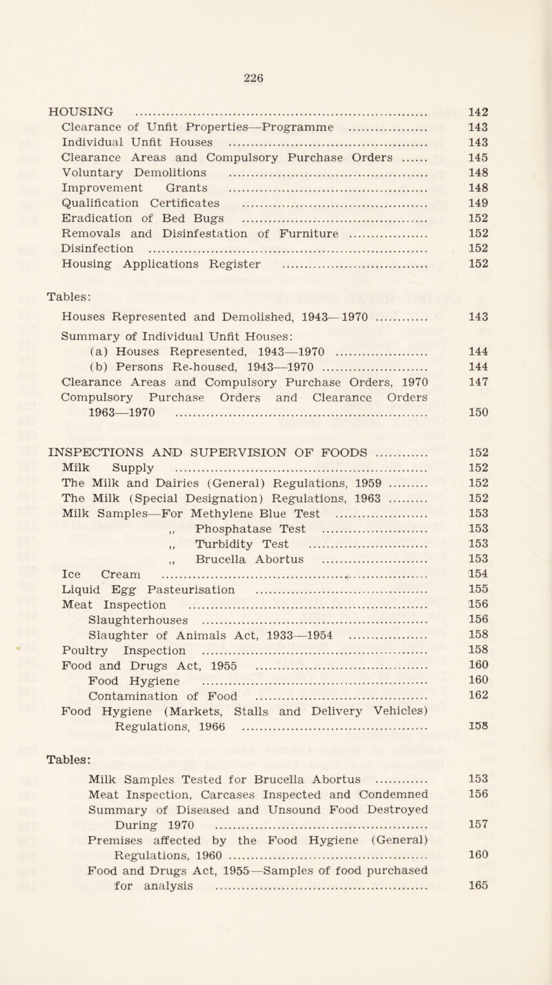 HOUSING . 142 Clearance of Unfit Properties—Programme . 143 Individual Unfit Houses . 143 Clearance Areas and Compulsory Purchase Orders . 145 Voluntary Demolitions . 148 Improvement Grants . 148 Qualification Certificates . 149 Eradication of Bed Bugs . 152 Removals and Disinfestation of Furniture . 152 Disinfection . 152 Housing Applications Register . 152 Tables: Houses Represented and Demolished, 1943—1970 . 143 Summary of Individual Unfit Houses: (a) Houses Represented, 1943—1970 . 144 (b) Persons Re-housed, 1943—1970 . 144 Clearance Areas and Compulsory Purchase Orders, 1970 147 Compulsory Purchase Orders and Clearance Orders 1963—1970 150 INSPECTIONS AND SUPERVISION OF FOODS . 152 Milk Supply . 152 The Milk and Dairies (General) Regulations, 1959 . 152 The Milk (Special Designation) Regulations, 1963 . 152 Milk Samples—For Methylene Blue Test . 153 ,, Phosphatase Test . 153 ,, Turbidity Test . 153 ,, Brucella Abortus . 153 Ice Cream . 154 Liquid Egg Pasteurisation . 155 Meat Inspection . 156 Slaughterhouses . 156 Slaughter of Animals Act, 1933—1954 158 Poultry Inspection . 158 Food and Drugs Act, 1955 160 Food Hygiene . 160 Contamination of Food . 162 Food Hygiene (Markets, Stalls and Delivery Vehicles) Regulations, 1966 155 Tables: Milk Samples Tested for Brucella Abortus . 153 Meat Inspection, Carcases Inspected and Condemned 156 Summary of Diseased and Unsound Food Destroyed During 1970 157 Premises affected by the Food Hygiene (General) Regulations, 1960 . 160 Food and Drugs Act, 1955—Samples of food purchased for analysis . 165