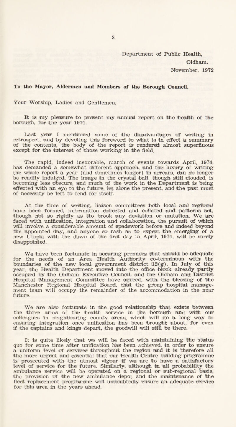 Department of Public Health, Oldham. November, 1972 To the Mayor, Aldermen and Members of the Borough Council. Your Worship, Ladies and Gentlemen, It is my pleasure to present my lannuial report on thie health of the borough, for the year 1971. Last year I mentioned, some of the disadvantages of writing in retrospect, 'and by devoting this foreword to wthialt is in effect a summary of the contents, the body of the repott is rendered almost superfluous except for 'the interest of those working in ;the field. The rapid, indeed inexorable, march of events towards April, 1974, has demanded a somewhat different approach,, 'and the luxury of writing the whole report a year (and Sometimes longer) in arrears, dan no longer be readily indulged. The image in the crystal ball, though still clouded, is becoming less obscure, and much, of the work in the Department is being effected with an eye to the future, let alone the present, and (the past must of necessity be left to fend, for itself. At the time 'of writing, liaison committees both local and regional have been formed, information collected and collated and patterns set, though nOt so rigidly as tto brook any deviation or mutation. We are faced With unification, integration and collaboration, the pursuit of Which will involve a Considerable amount Of spadieWork before and indeed beyond the appointed day, and anyone so rash as to expect the emerging of a new Utopia With the dawn of the first day in April, 1974, Will be sorely disappointed. We have been fortunate in securing premises 'that should be adequate for the needs of an Area Health Authority co-terminous. With the boundaries of the new local government district 12(g). In July of this year, the Health Department moved into the office block already partly occupied by the Oldham Executive Council, and the Oldham and. District Hospital Management Committee have agreed), with 'the blessing of the M'anCh ester Regional Hospital BOard;, that the group hospital manage¬ ment team will occupy the remainder of the accommodation in the near future. We are also fortunate in 'the good relationship that exists between the ithree arms of the health service in the borough: and With our colleagues in neighbouring county areas, which) will go a long way to ensuring integration once unification has been brought about, for even if the captain's and kings depart, the goodwill will still be there:. It is quite likely that we Will be faced With maintaining 'the status quo for some time 'after unification has been achieved, in order to ensure a uniform level of services throughout the region and it is therefore all the more urgent and essential (that our Health Centre building programme is prosecuted With the utmost vigour if we are to have a satisfactory level of service for the future. Similarly, although, in all probability the ambulance service will be operated on a regional 'or sub-regi'onal basis, the provision of (the new ambulance depot and ithie maintenance of the fleet replacement programme Will undoubtedly ensure an adequate service for (this area in the years ahead.