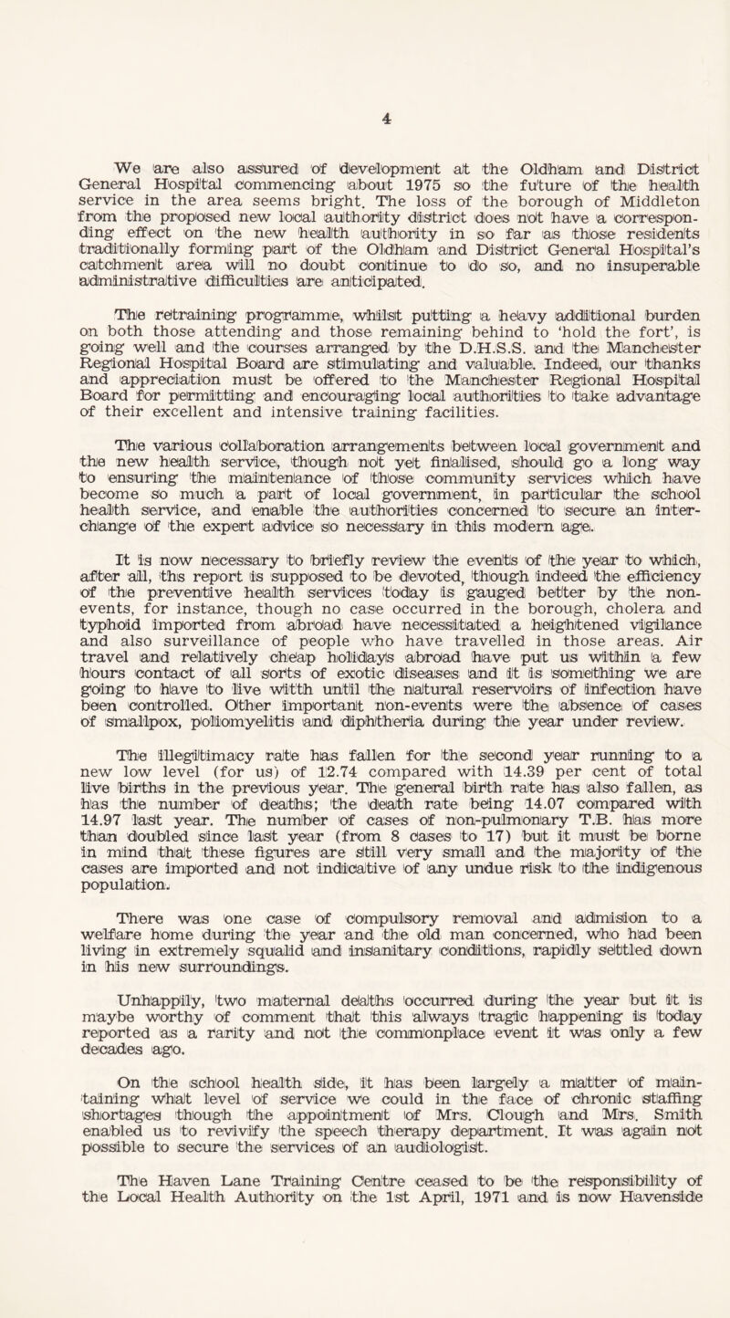 We are also assured of development at the Oldham and. District General Hospital commencing about 1975 so the future of the health service in the area seems bright. The loss of the borough of Middleton from the proposed new local authority district does not have a correspon¬ ding effect on the new health authority in sro far as those residents traditionally forming part of the Oldham and District General Hospital's catchment area will no doubt continue to do so, and no insuperable administrative difficulties are anticipated. The retraining programme, whilst putting a heavy additional burden on both those attending and those remaining behind to ‘hold the fort’, is going well and the courses arranged by the D.H.S.S. and the Manchester Regional Hospital Board are stimulating and valuable;. Indeed, our thanks ahd appreciation must be offered to the' Manchester Regional Hospital Board for permitting and encouraging local authorities to 'take advantage of their excellent and intensive training facilities. The various collaboration arrangements between local government and the new health service), though- not yet finalised, should go a long way to ensuring the maintenance Of those community services which have become So much a part of local government, in particular the school health service, and enable the authorities concerned to secure' an inter¬ change of the expert advice slo necessary in this modern age. It is now necessary to briefly review the evehts 'of the year to which-, after all, this report is supposed to be devoted, though indeed the efficiency of the preventive health services 'today is gauged better by the non- events, for instance, though no case occurred in the borough, cholera and typhoid imported from abroad have necessitated a heightened vigilance and also surveillance of people who have travelled in those areas. Air travel and relatively cheap holidayls abroad have put us within a few hours contact of all sorts of exotic diseases and it is something we are going to have to live wltth until the natural reservoirs of infection have been controlled. Oithier important non-events were the absence of cases of Smallpox, poliomyelitis and diphtheria during the year under review. The illegitimacy rate has fallen for the second year running to a new low level (for us) of 12.74 compared with 14.39 per cent of total live biriths in the previous year. The general birth rate has also fallen, as has the number of deaths; the death rate being 14.07 compared with 14.97 last year. The number 'Of cases of non-pulmonary T.B. has more than doubled since last year (from 8 Cases1 to 17) but it must bei borne in mind 'that these figures are Still very small and- the majority of the cases are imported and not indicative 'of any undue risk to ithe indigenous population- There was one case 'of compulsory removal and admision to a welfare home during the year and the old man concerned, who had been living in extremely squalid and insanitary conditions, rapidly settled down in his new surroundings. Unhappiiy, two maternal deaths occurred during ithie year but it is maybe worthy of comment that this always tragic happening is today reported as a rarity and not Ithie commonplace event it was only a few decades ago. On the school health Side;, It has been largely a matter of main¬ taining what level of service We could in the face of Chronic staffing shortages 'though the appointment of Mrs. Clough and Mrs. Smith enabled us to revivify the speech therapy department. It was again nOt possible to secure the services of an audiologist. The Haven Lane Training Centre ceased to be the responsibility of the Local Health Authority on the 1st April, 1971 and is now Havenside