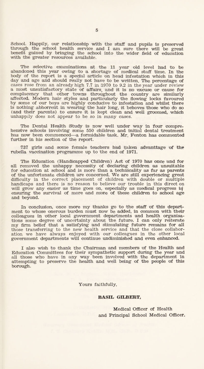 School. Happily, our relationship With' 'the staff and pfipils is preserved 'through 'the school health service and I am sure 'there will be great benefit gained by bringing the school into the wider field of education with the greater resources available. The selective examinations at 'the 1(1 year old level had 'to be abandoned this year owing to a shortage of medical staff 'time. In the body of the report is a special article on head infestation which, in this day and age and should really not have to be written. The percentage of cases rose from an already high 7.7 in 11970 to 9.(2 in the year under review a most unsatisfactory state of affairs, and it is no excuse! or cause for complacency that other towns 'throughout the country are similarly affected. Modern hair 'Styles and particularly the flowing locks favoured by some of our boys are highly conducive to infestation and Whilst there is nothing abhorrent in wearing the hair long, it behoves those Who do so ('and their parents) to ensure it is kept Clean and, well groomed,, which unhappily does not appear to be so in many cases. The Dental Health (Study is now well under way in four compre¬ hensive schools involving some 550 children and initial dental treatment has now been commenced—a formidable task., Mr. Denton has. commented further in his section of the report. 737 girls and some female teachers had taken advantage 'of !fh|e rubella vaccination programme up to the end of 1971. The Education (Handicapped 'Children) Act of 1970 hias once and for all removed 'the unhappy necessity 'of declaring children as unsuitable for education at school and is: more than a, technicality as far as parents of the unfortunate Children 'are concerned. We are still experiencing great difficulty in the correct placement of children with double or multiple handicaps and there is no reason to believe our trouble in this direct on will grow any easier as time goes on, especially as medical progress is/ ensuring the survival of more and more of these children to school age and beyond. In conclusion, once more my 'thanks go to the Staff of this depart¬ ment 'to whose onerous burden must now be added, in common with their colleagues (in other local government departments and health organisa¬ tions some degree of uncertainty about the future. I can only reiterate my firm belief 'that a satisfying and stimulating future remains for all those transferring' to the new health service and that the close collabor¬ ation we have always enjoyed with our colleagues in the other local government 'departments will continue undiminished and even enhanced. I also wish to thank the Chairman 'and members 'of the Health 'and Education Committees for thieir sympathetic support during the year and all those who have in 'any way been involved with thie department in attempting to preserve 'the health, 'and well being iof the people 'of this borough. Yours faithfully, BASIL GILBERT, Medical Officer of Health and Principal School Medical Officer.