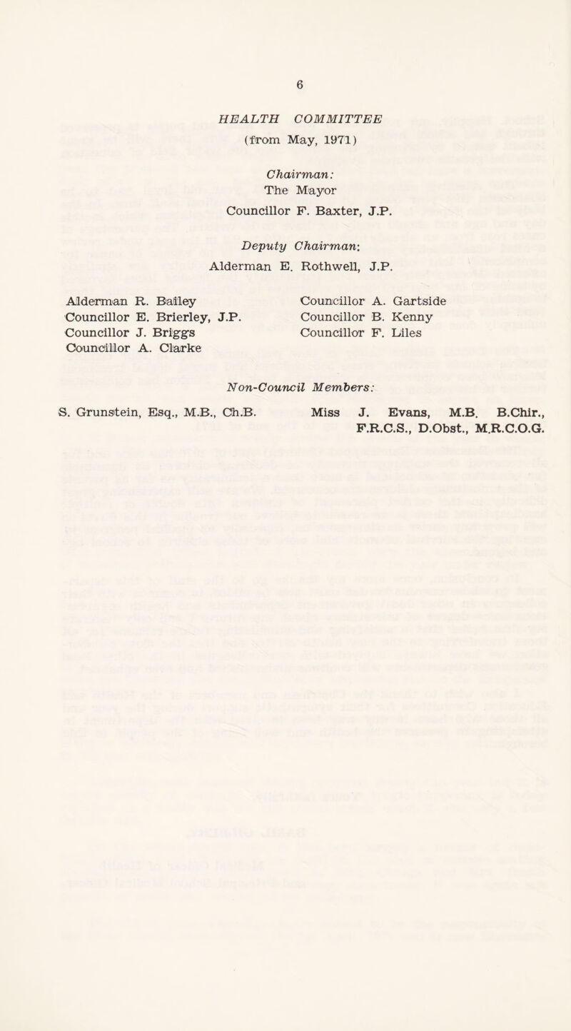 HEALTH COMMITTEE (from May, 1971) Chairman: The Mayor Councillor F. Baxter, J.P. Deputy Chairman: Alderman E. Rothwell, J.P. Alderman R. Bailey Councillor A. Gartside Councillor E. Brierley, J.P. Councillor B. Kenny Councillor J. Briggs Councillor F. Liles Councillor A. Clarke Non-Council Members: S. Grunsitein, Esq., M.B., Gh.B. Miss J. Evans, M.B. B.Chir., F.R.C.S., D.Obst., M.R.C.O.G.
