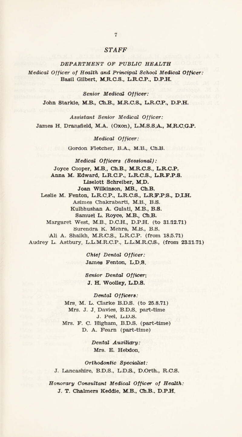 STAFF DEPARTMENT OF PUBLIC HEALTH Medical Officer of Health and Principal School Medical Officer: Basil Gilbert, M.R.C.S., L.R.C.P., D.P.H. Senior Medical Officer: John Starkle, M.B., Ch.B., M.R.C.S., L.R.C.P., D.P.H. Assistant Senior Medical Officer: James H. Dransfield, M.A. (Oxon), L.M.S.S.A., M.R.C.G.P. Medical Officer: Gordon Fletcher, B.A., M.B., Ch.B. Medical Officers (Sessional): Joyce Cooper, M.B., Ch.B., M.R.C.S., L.R.C.P. Anna M. Edward, L.R.C.P., L.R.C.S., L.R.F.P.S. Liselott Schreiber, M.D, Joan Wilkinson, MB., Ch.B. Leslie M. Fenton, L.R.C.P., L.R.C.S., L.RJF.P.S., D.I.H. Asimes Chakrabarti, M.B.f B.S. Kulbhushan A. Gulati, M.B., B.S. Samuel L. Royce, M.B., Ch.B. Margaret West, MB., D.C.H., D.P.H. (to 31.12.71) Surendra K. Mehra, M.B., B.S. Ali A. Shaikh, M.R.C.S., L.R.C.P. (from 18.15.71) Audrey L. Astbury, L.L.M.R.C.P., L.L.M.R.O.S., (from 23.1171) Chief Dental Officer: James Fenton, L.D.S. Senior Dental Officer: J. H. Woolley, L.D.S. Dental Officers: Mrs. M. L. Clarke B.D.IS. (to 25.8.71) Mrs. J. J. Davies, B.D.iS. part-time J. Peel, L.D.S. Mrs. F. C. Higham, B.D.S. (part-time) D. A. Feam (part-time) Dental Auxiliary: Mrs. E. Hebdon, Orthodontic Specialist: J. Lancashire, B.D.S., L.D.IS., D.Orth., R.C.S. Honorary Consultant Medical Officer of Health: J. T. Chalmers Keddie. M.B.. Ch.B.. D.P.H.