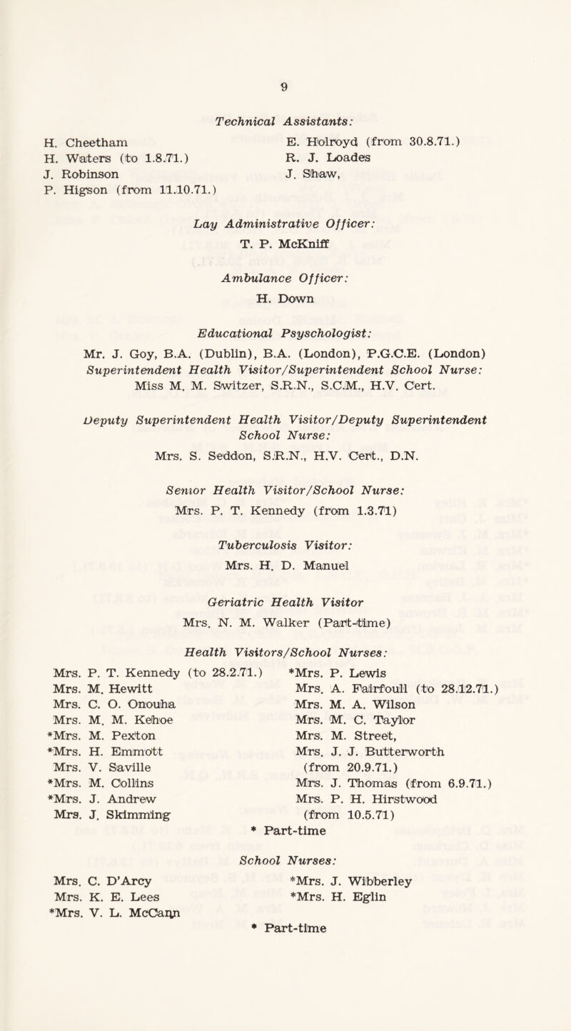Technical Assistants: H. Cheetham E. Holroyd (from 30.8.71.) H. Waters (to 1.8.71.) R. J. Loades J. Robinson J. Shaw, P. Higson (from 11.10.71.) Lay Administrative Officer: T. P. McKniff Ambulance Officer: H. Down Educational Psyschologist: Mr. J. Goy, B.A. (Dublin), B.A. (London), P.G.C.E. (London) Superintendent Health Visitor/Superintendent School Nurse: Miss M. M. Switzer, S.R.N., S.C.M., H.V. Cert. Deputy Superintendent Health Visitor/Deputy Superintendent School Nurse: Mrs. S. Seddon, S.R.N., H.V. Cert., D.N. Senior Health Visitor /School Nurse: Mrs. P. T. Kennedy (from 1.3.71) Tuberculosis Visitor: Mrs. H. D. Manuel Geriatric Health Visitor Mrs. N. M. Walker (Part-time) Health Visitors/School Nurses: Mrs. P. T. Kennedy (to 28.2.71.) Mrs. M. Hewitt Mrs. C. O. Onouha Mrs. M. M. Keihoe ♦Mrs. M. Pekton ♦Mrs. H. ErnmOtt ♦Mrs. P. Lewis Mrs. A. Pairfoull (to 28.12.71.) Mrs. M. A. Wilson Mrs. M. C. Taylor Mrs. M. Street, Mrs. J. J. Butterworth Mrs. V. Saville *Mrs. M. Collins ♦Mrs. J. Andrew Mrs. J. Skimming (from 20.9.71.) Mrs. J. Thomas (from 6.9.71.) Mrs. P. H. Hirstwood (from 10.5.71) * Part-time Mrs. C. D’Arcy Mrs. K. E. Lees ♦Mrs. V. L. McCann School Nurses: ♦Mrs. J. Wibberley ♦Mrs. H. Eglin * Part-time