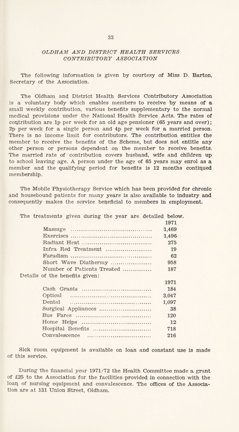 OLDHAM AND DISTRICT HEALTH SERVICES CONTRIBUTORY ASSOCIATION The following- information is given by courtesy of Miss D. Barton, Secretary of the Association. The Oldham and District Health Services Contributory Association is a voluntary body which enables members to receive by means of a small weekly contribution, various benefits supplementary to the normal medical provisions under the National Health Service Acts. The rates of contribution are lp per week for an old age pensioner (65 years and over); 2p per week for a single person and 4p per week for a married person. There is no income limit for contributors. The contribution entitles the member to receive the benefits of the Scheme, but does not entitle any other person or persons dependent on the member to receive benefits. The married rate of contribution covers husband, wife and children up to school leaving age. A person under the age of 65 years may enrol as a member and the qualifying period for benefits is 12 months continued membership. The Mobile Physiotherapy Service which has been provided for chronic and housebound patients for many years is also available to industry and consequently makes the service beneficial to members in employment. The treatments given during the year are detailed below. 1971 Massage . 1,469 Exercises . 1,496 Radiant Heat . 275 Infra Red Treatment . 19 Farad-ism . 62 Short Wave Diathermy . 958 Number of Patients Treated . 187 Details of the benefits given: 1971 Cash Grants . 184 Optical . 3,047 Dental . 1,097 Surgical Appliances . 38 Bus Pares . 120 Home Helps . 12 Hospital Benefits . 718 Convalescence . 216 Sick room equipment is available on loan and constant use is made of this service. During the financial year 1971/72 the Health Committee made a grant of £25 to the Association for the facilities provided in connection with the loan of nursing equipment and convalescence. The offices of the Associa¬ tion are at 131 Union Street, Oldham.