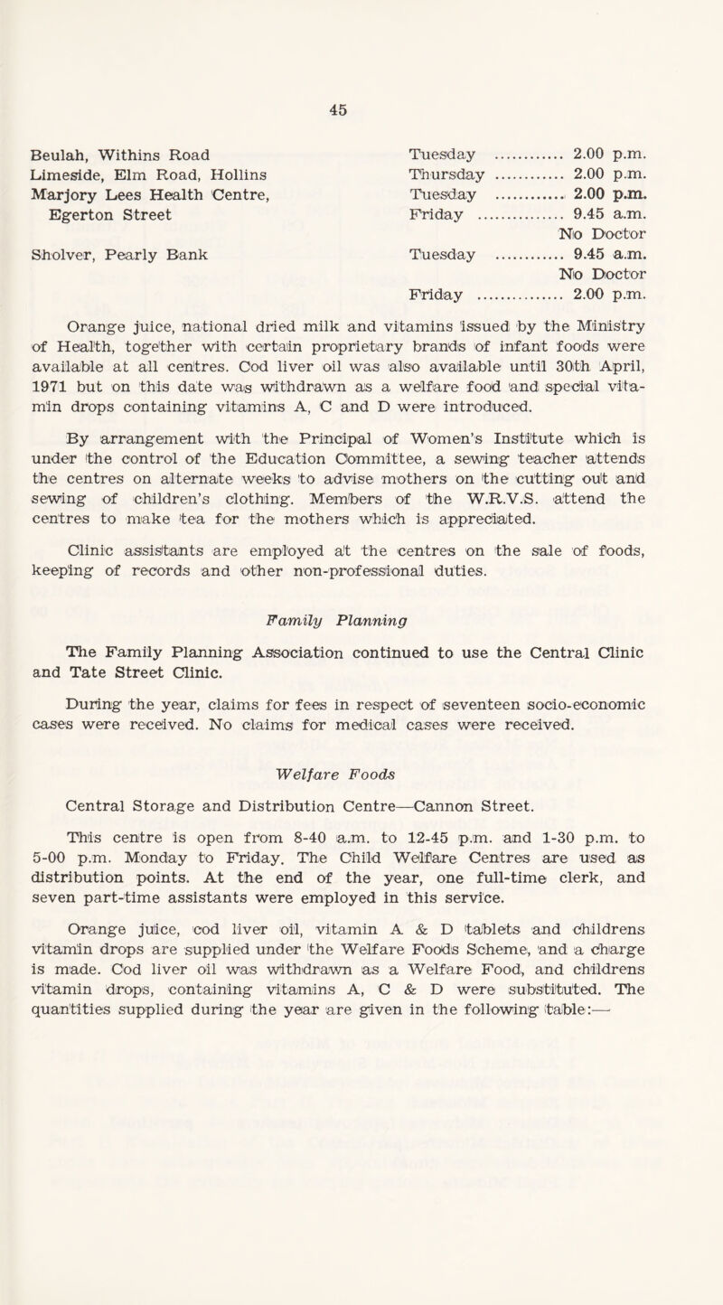 Beulah, Withins Road Tuesday . 2.00 p.m. Limeside, Elm Road, Hollins Thursday . 2.00 p.m. Marjory Lees Health 'Centre, Tuesday .. 2.00 p.m. Egerton Street Friday . 9.45 a.m. No Doctor Sholver, Pearly Bank Tuesday . 9.45 a.m. Nio Doctor Friday . 2.00 p.m. Orange juice, national dried milk and vitamins issued by the Ministry of Health, together with certain proprietary brands of infant foods were available at all centres. Cod liver oil was also available until 30th April, 1971 but on this date was withdrawn as a welfare food and special vita¬ min drops containing vitamins A, C and D were introduced. By arrangement with the Principal of Women’s Institute which is under the control of the Education Committee, a sewing teacher attends the centres on alternate weeks to advise mothers on the cutting out and sewing of children’s clothing. Members of 'the W.R.V.S. attend the centres to make tea for the mothers which is appreciated. Clinic assistants are employed at the centres on the sale of foods, keeping of records and other non-professional duties. Family Planning The Family Planning Association continued to use the Central Clinic and Tate Street Clinic. During the year, claims for fees in respect of seventeen socio-economic cases were received. No claims for medical cases were received. Welfare Foods Central Storage and Distribution Centre—Cannon Street. This centre is open from 8-40 am. to 12-45 p.m. and 1-30 p.m. to 5-00 p.m. Monday to Friday. The Child Welfare Centres are used as distribution points. At the end of the year, one full-time clerk, and seven part-time assistants were employed in this service. Orange juice, cod liver oil, vitamin A & D tablets and childrens vitamin drops are supplied under the Welfare Foods Scheme, and a charge is made. Cod liver oil was Withdrawn as a Welfare Food, and childrens vitamin drops, containing vitamins A, C & D were substituted. The quantities supplied during the year are given in the following (table:—