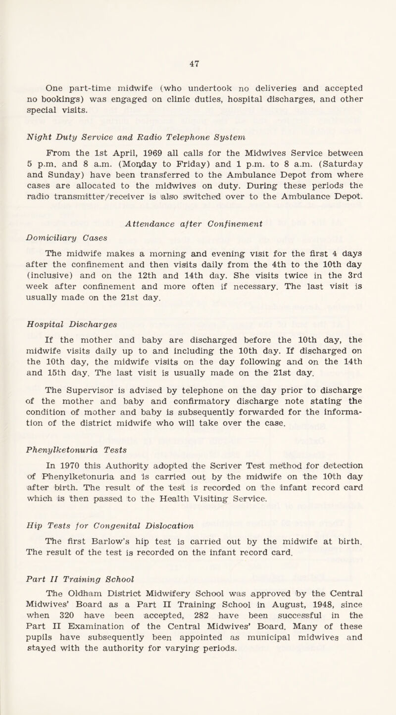 One part-time midwife (who undertook no deliveries and accepted no bookings) was engaged on clinic duties, hospital discharges, and other special visits. Night Duty Service and Radio Telephone System From the 1st April, 1969 all calls for the Midwives Service between 5 p.m. and 8 a.m. (Monday to Friday) and 1 p.m. to 8 a.m. (Saturday and Sunday) have been transferred to the Ambulance Depot from where cases are allocated to the midwives on duty. During these periods the radio transmitter/receiver is also switched over to the Ambulance Depot. Attendance after Confinement Domiciliary Cases The midwife makes a morning and evening visit for the first 4 days after the confinement and then visits daily from the 4th to the 10th day (inclusive) and on the 12th and 14th day. She visits twice in the 3rd week after confinement and more often if necessary. The last visit is usually made on the 21st day. Hospital Discharges If the mother and baby are discharged before the 10th day, the midwife visits daily up to and including the 10th day. If discharged on the 10th day, the midwife visits on the day following and on the 14th and 15th day. The last visit is usually made on the 21st day. The Supervisor is advised by telephone on the day prior to discharge of the mother and baby and confirmatory discharge note stating the condition of mother and baby is subsequently forwarded for the informa¬ tion of the district midwife who will take over the case. Phenylketonuria Tests In 1970 this Authority adopted the Scriver Test method for detection of Phenylketonuria and is carried out by the midwife on the 10th day after 'birth. The result of the test is recorded on the infant record card which is then passed to the Health Visiting Service. Hip Tests for Congenital Dislocation The first Barlow’s hip test is carried out by the midwife at birth. The result of the test is recorded on the infant record card. Part II Training School The Oldham District Midwifery School was approved by the Central Midwives’ Board as a Part II Training School in August, 1948, since when 320 have been accepted, 282 have been successful in the Part II Examination of the Central Midwives’ Board. Many of these pupils have subsequently been appointed as municipal midwives and stayed with the authority for varying periods.
